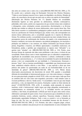não entra em contato com o outro e/ou a outra.(BRASIL/MEC/SECAD, 2009, p. 27).
De acordo com o primeiro artigo da Declaração Universal dos Direitos Humanos,
“Todos os seres humanos nascem livres e iguais em dignidade e em direitos. Dotados de
razão e de consciência, devem agir uns para com os outros em espírito de fraternidade”.
(Declaração dos Direitos Humanos Art. 1º). Quando falamos em sexualidade,
diretamente ligamos ao tema gravidez na adolescência, métodos contraceptivos,
puberdade, entre outros, porém nos esquecemos de que existem temas mais complexos
e abrangentes, como, orientações sexuais, preconceitos, discriminações e as diversas
dúvidas que rondam as cabeças de nossos adolescentes, antes mesmo dessa fase. Para
falar desses assuntos os coordenadores pedagógicos pedem auxilio de uma enfermeira
local ou a professores de Ciências biológicas que, muitas vezes, não correspondem aos
anseios desses adolescentes, pois a sexualidade aguçada nos é exposta de diferentes
formas. No cotidiano escolar, a sexualidade esta presente nas mais variadas formas: nos
pressupostos acerca da conformação das famílias, dos papéis e do comportamento de
homens e mulheres; nos textos dos manuais e nas práticas pedagógicas; em inscrições e
pichações nos banheiros e nas carteiras; em olhares insinuantes que buscam decotes
pernas, braguilhas e traseiros; em bilhetes apaixonados e recadinhos maliciosos; em
brincadeiras, piadas e apelidos que estigmatizam os rapazes mais “delicados” e as
garotas mais “atiradas”, etc. (BRASIL/MEC/SECAD, 2009, p. 116). Porém, essas
diversas formas de expressão são tidas como problemas e não como a vivência de sua
sexualidade. Diante desses casos é muito importante que o/a educador/a compreenda o
significado da sexualidade como processo histórico e cultural, combatendo as ideias
dogmáticas e preconceituosas. [...] “a vivência da sexualidade faz parte da identidade da
pessoa e deve ser compreendida em sua totalidade. [...] homossexuais, bissexuais e
pessoas “trans”, têm as mesmas possibilidades e capacidades que heterossexuais para
amar, estabelecer relações afetivas a criar filhos – o que equivale a dizer que essas
práticas não podem ser questionadas em razão de sua homoafetividade ou da sua
identidade de gênero” (BRASIL/MEC/SECAD, 2009, p. 127). Muitas dessas
observações preconceituosas são decorrentes do século XIX, quando a sexualidade
diferente da normalidade (o heterossexual) passou a ser vista como doença e a imagem
do sexo para procriação, pregada no século XVII, volta a ser uma regra e tudo que fosse
ao contrário dela era vista como sem-vergonhice, perversão e eram tratados como se
tivessem problemas e desvios. Sendo assim, “A sexualidade é mais do que uma função
procriativa, e sim, um depositório de anseios, frustrações e poder ou fonte máxima de
prazer” (VASCONCELOS, 1994, p.20). A sociedade, ainda pensando de maneira
machista, cristã e heterossexual, impõe regras que julga adequadas normatizando os
comportamentos ou orientações sexuais. [...] A sociedade envolve um processo
contínuo, e não linear, de aprendizado e reflexão por meio do qual, entre outras coisas,
elaboramos a percepção de quem somos. Esse é um processo que se desdobra em meio a
condições históricas, sociais, culturais específicas. Nascemos dotadas e dotados de
determinadas capacidades biológicas. Todo o resto se constrói e vai se formando ao
longo da vida. Por isso, as expressões da sexualidade humana são tão diversas” (
BRASIL/MEC/SECAD, 2009, p. 115). Portanto, não cabe a ninguém julgar, criticar,
nem ao menos condenar uma pessoa por ter um comportamento ou uma orientação fora
 