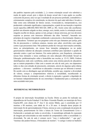 dos padrões impostos pela sociedade. [...] o termo orientação sexual veio substituir a
noção de opção sexual, pois o objeto de desejo sexual não é uma opção ou escolha
consciente da pessoa, uma vez que é resultado de um processo profundo, contraditório e
extremamente complexo de constituição, no decorrer do qual cada indivíduo é levado a
lidar como uma infinidade de fatores sociais, vivenciando-os, interpretando-os, (re)
produzindo e alterando significados e representações, a partir de sua inserção e trajetória
social específica (BRASIL/MEC/SECAD, 2009, p. 40). Assim como não escolhemos
preferir um alimento salgado ou doce, amargo, seco, úmido, assim é a orientação sexual,
ninguém escolhe ter desejo, apenas se tem, porque o desejo atravessa, por isso devemos
respeitar as pessoas com interesses diferentes das ditas “normais”, baseando nos
princípios de respeito à dignidade combatendo o preconceito e discriminação. Quanto a
nós, educadores: Teríamos que nos perguntar como nós que clamamos por justiça, pelo
fim de preconceitos e violência estamos, mesmo sem saber, envolvidos com aquilo
contra o que procuramos lutar. Não podemos perder de vista que intervenções centradas,
única ou principalmente, em nossas boas intenções pedagógicas ou no poder
genericamente redentor da educação costumam contribuir para reproduzir o quadro de
opressão contra o qual nos batemos. Em outras palavras, com frequência, colocamos
nossas boas intenções e nossa confiança em uma educação (Diversidade Sexual na
Educação: problematizações sobre a homofobia nas escolas, p. 12-13, 2009). Embora
identifiquemos onde está o problema, ainda somos uma mínima parcela de educadores
que se sentem preparados a lidar com o assunto em sala de aula, pois, nos deparamos
todos os dias com atitudes de preconceito, entretanto, através de algumas ações diárias
podemos – e devemos - sensibilizar os educandos e mostrar que ser diferente é normal.
De acordo com as abordagens aqui pré-definidas, acredito que, respeitar a diversidade
de valores, crenças e comportamentos relativos à sexualidade, reconhecendo as
diferentes formas de orientação sexual, o direito à expressão e garantir a dignidade do
ser humano independentemente de seu estereótipo é fundamental para a construção de
uma sociedade mais justa.
REFERENCIAL METODOLÓGICO
O projeto de intervenção Sexualidade na Escola: Direto ao ponto foi realizado nas
dependências da Escola Estadual 13 de Maio- Extensão Planalto, no município de Nova
Guarita-MT, com alunos do 3º Ano C do ensino Médio, que é constituído por 13
meninas e 08 meninos, com idade de 16 a 20 anos. A duração desse projeto de
intervenção foi de aproximadamente 4 horas, iniciou-se com a explanação do projeto de
intervenção, posteriormente foi feito a leitura do Termo de Consentimento Livre e
Esclarecido e assinado por todos os envolvidos. A metodologia utilizada foi exposição
de imagens pré-selecionadas na rede mundial de computadores sobre a sexualidade e a
diversidade. Na sala de aula é comum ouvir: “esse é mulherzinha”, “ que gay”,
“meninas não podem brincar, é brincadeira de menino”, “o castigo é entrar no banheiro
 
