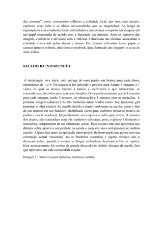 das meninas”, esses comentários refletem a realidade local, por isso, esse projeto,
explorou essas falas e as ideias pré-concebidas que os tangenciam. Ao longo da
exposição os e as estudantes foram estimulados a escreverem a respeito das imagens em
um papel enumerado de acordo com a ilustração das mesmas. Após os registros das
imagens, conclui-se a atividade com a reflexão e discussão das mesmas associando a
realidade vivenciada pelos alunos e alunas. Os recursos utilizados foram papéis e
canetas (para os relatos), data show e notebook (para ilustração das imagens) e caixa de
som (vídeo).
RELATOS DA INTERVENÇÃO
A intervenção teve início com entrega de nove papéis em branco para cada aluno,
enumerados de 1 a 9. Na sequência foi utilizado o projetor para ilustrar 8 imagens e 1
vídeo, na qual os alunos fizeram a análise e escreveram o que entenderam, se
concordavam, discordavam e suas contribuições. O tempo determinado era de 8 minutos
para cada imagem, sendo 3 minutos de observação e 5 minutos para as anotações. A
primeira imagem (abaixo) é de três banheiros identificados como: boy (menino), girl
(menina) e other (outro). Eu escolhi devido a alguns problemas na escola, como o fato
de um menino em um banheiro identificado como para mulheres tornar-se motivo de
piadas e nas brincadeiras, frequentemente um empurra o outro para dentro. A maioria
dos alunos, não concordam com três banheiros diferentes, pois, o gênero é feminino e
masculino, independente de sua orientação sexual. Esse assunto tem sido recorrente nos
debates sobre gênero e sexualidade na escola e cada vez mais está presente no âmbito
escolar. Alguns dias antes da aplicação desse projeto de intervenção um garoto com sua
orientação sexual “assumida” foi ao banheiro masculino e alguns meninos não o
deixaram entrar, quando o mesmo se dirigiu ao banheiro feminino o fato se repetiu.
Esse acontecimento foi motivo de grande discussão no âmbito docente da escola, fato
que repercutiu em toda comunidade escolar.
Imagem 1- Banheiros para meninas, meninos e outros.
 