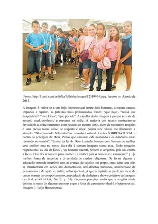 Fonte: http://f.i.uol.com.br/folha/folhinha/images/12319404.jpeg. Acesso em Agosto de
2015.
A imagem 3, refere-se a um beijo homossexual (entre dois homens), a mesma causou
impactos e espanto, as palavras mais pronunciadas foram: “que nojo”, “nossa que
desperdício”, “meu Deus”, “que pecado”. A escolha desta imagem é porque se trata de
assunto atual, polêmico e presente na mídia. A maioria dos relatos mostraram-se
favoráveis ao relacionamento com pessoas do mesmo sexo, além de mostrarem respeito
e uma crença numa união de respeito e amor, porém três relatos me chamaram a
atenção: “Não concordo. Não interfiro, mas não é natural, é coisa SOBRENATURAL e
contra os princípios de Deus. Penso que o mundo esta acabando e os demônios estão
reinando no mundo”, “diante da lei de Deus é errado homem com homem ou mulher
com mulher, mas no nosso dia-a-dia é comum imagens como essa. Então ninguém
respeita mais as leis de Deus”, “os homens travesti, perdem a vergonha, pois são contra
a Deus, Deus fez o homem para mulher e a mulher para o homem e o casamento”. [...]a
melhor forma de respeitar a diversidade de credos religiosos. De forma alguma a
educação pretende interferir com as crenças de sujeitos ou grupos, mas evitar que elas
se transformem em ações anti-democráticas, anti-direitos humanos, antiliberdade de
pensamento e de ação, e, enfim, anti-espiritual, já que o espírito se perde no meio de
tantas normas de comportamento, arrecadação de dinheiro e shows coletivos de lavagem
cerebral. (BARBERO, 20015, p. 05). Podemos perceber então que a religião ainda
domina a mente de algumas pessoas e que a ideia de casamento ideal é o heterossexual.
Imagem 3- Beijo Homossexual
 