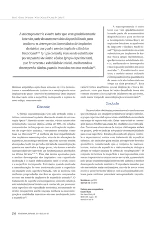 Marin C • Granato R • Bonfante E • Giro G • Suzuki M • Jeong R • Coelho PG


                                                                                        A macrogeometria é outro
                                                                                  fator que vem gradativamente
       A macrogeometria é outro fator que vem gradativamente                      fazendo parte do armamentário
                                                                                  disponibilizado para melhorar
         fazendo parte do armamentário disponibilizado para                       o desempenho biomecânico de
          melhorar o desempenho biomecânico de implantes                          implantes dentários, na qual o uso
                                                                                  do implante cilíndrico tradicio-
             dentários, na qual o uso do implante cilíndrico                      nal2,13 (grupo controle) vem sendo
                       2,13
         tradicional (grupo controle) vem sendo substituído                       substituído por implantes de for-
                                                                                  ma cônica (grupo experimental),
         por implantes de forma cônica (grupo experimental),                      que favorecem a estabilidade ini-
          que favorecem a estabilidade inicial, melhorando o                      cial, melhorando o desempenho
                                                                                  clínico quando inseridos em osso
       desempenho clínico quando inseridos em osso medular14.
                                                                                  medular 14. Considerando esse
                                                                                  fator, o modelo animal utilizado
                                                                                  contempla diferentes quantidades
                                                                                  de osso cortical e trabeculado ao
                                                                                  longo da tíbia proximal29. Esta
lâminas adquiridas após duas semanas in vivo demons-      característica anatômica possui implicação clínica im-
traram o remodelamento da interface osso/implante entre   portante, visto que áreas de baixa densidade óssea são
implantes do grupo controle e experimental. Osso imaturo  comuns durante a instalação de implantes em pacientes,
foi observado entre a superfície do implante e regiões de onde maior tempo de osseointegração é considerado30.
osso antigo, remanescente.
                                                                                                              Conclusão
                                   Discussão
                                                                                   Os resultados obtidos no presente estudo conﬁrmaram
     O termo osseointegração tem sido deﬁnido como o                         que em relação aos implantes cilíndricos (grupo controle),
íntimo contato osso/implante observado através de micros-                    o grupo experimental apresentou estabilidade aumentada
copia óptica19. Baseado neste conceito, vários autores têm                   em tempo de reparo reduzido. Estas características conver-
demonstrado sucesso clínico acima de 90% em estudos                          gem para as tendências atuais dos implantes osseointegra-
com controles de longo prazo com a utilização de implan-                     dos. Frente aos altos valores de torque obtidos para ambos
tes de superfície usinada, comumente descritas como                          os grupos, pode-se indicar adequada biocompatibilidade
lisas na literatura13,20. A melhora da biocompatibilidade                    para essa superfície. Estudos dispondo de grupos contro-
dos implantes osseointegrados, através de alterações de                      le e experimental, ambos com tratamento de superfície
superfície, fez com que melhores taxas de sucesso fossem                     idêntico, são indicados para avaliar alterações de desenho
alcançadas, tanto nos períodos iniciais da osseointegração                   geométrico, considerando que o conjunto de macroes-
quanto nos resultados a longo prazo, isto tornou o estudo                    trutura, textura de superfície e instrumentação cirúrgica
da rugosidade de superfície um dos temas mais abordados                      afetam os estágios iniciais da interação osso/implante21. O
na última década12,21-27. Uma das razões apontadas para                      conjunto de textura de superfície e macrogeometria, com
o melhor desempenho dos implantes com rugosidade                             roscas trapezoidais e microrroscas cervicais, apresentado
moderada é o maior embricamento entre o tecido ósseo                         pelo grupo experimental possivelmente justiﬁca o melhor
e a superfície do implante. Entretanto, quando realizada                     desempenho no teste mecânico. É importante ressaltar que
a nanoidentação do osso neoformado junto a superfície                        são necessárias mais conﬁrmações, através de novos testes
do implante com superfície tratada, este se mostrou com                      in vivo e posteriormente clínicos com uso funcional de pró-
melhores propriedades mecânicas quando comparados                            teses, para conﬁrmar potenciais vantagens deste conjunto.
ao osso em torno de implantes de superfície usinada28. O
tratamento de superfície empregado no presente estudo já                     Recebido em: ago/2010
                                                                             Aprovado em: nov/2010
está estabelecido na literatura e é conhecido por promover
uma superfície de rugosidade moderada, encontrando-se
                                                                             Endereço para correspondência:
dentro dos padrões aceitáveis para melhora na osseointe-                     Charles Marin
gração e qualidades mecânicas do osso neoformado junto                       Rua Joana Marin, 40
a superfície28.                                                              88501-350 – Lages – SC
                                                                             marin@ccs.ufsc.br




250     REVISTA IMPLANTNEWS 2011;8(2):247-51
 