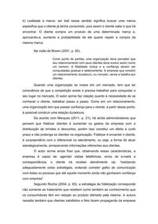 b) Lealdade à marca: ser leal nesse sentido significa buscar uma marca
especifica que o cliente já tenha consumido, pois assim o cliente sabe o que irá
encontrar. O cliente compra um produto de uma determinada marca e,
aprovando-a, aumenta a probabilidade de ele querer repetir a compra da
mesma marca.
Na visão de Brown (2001, p. 55),
Como ponto de partida, uma organização deve perceber que
seu relacionamento com seus clientes deve evoluir assim como
um namoro. A fidelidade mútua e a confiança devem ser
conquistadas gradual e seletivamente. A empresa que constrói
um relacionamento duradouro, ou noivado, vence a batalha por
clientes.
Quando uma organização se insere em um mercado, tem que ter
consciência de que a competição existe e precisa trabalhar para conquistar o
seu lugar no mercado. O autor acima faz relação quanto à necessidade de se
conhecer o cliente, trabalhar passo a passo. Como em um relacionamento,
uma organização tem que passar confiança para o cliente; a partir desse ponto,
é possível construir uma relação duradoura.
De acordo com Marques (2011, p. 21), há ainda administradores que
pensam que fidelizar clientes é aumentar os gastos da empresa com a
distribuição de brindes e descontos, porém isso constitui um efeito a curto
prazo e não prolonga os clientes na organização. Fidelizar é encantar o cliente,
é surpreendê-lo com o diferencial no atendimento, ou seja, a forma de atuar
estrategicamente, armazenando informações referentes aos clientes.
O autor acima ainda frisa que, observando essas características, a
empresa é capaz de: agendar visitas telefônicas, envio de e-mails e
correspondência, o cliente irá receber atendimento vip: “realizando
adequadamente estas estratégias, evitando cometer gafes de comunicação
com todas as pessoas que até aquele momento ainda não ganharam confiança
com empresa”.
Segundo Rocha (2004, p. 65), a estratégia de fidelização corresponde
não somente ao tratamento que recebem como também ao conhecimento que
os consumidores têm em relação ao produto ofertado pela mesma. A autora
ressalta também que clientes satisfeitos e fiéis fazem propaganda da empresa
 