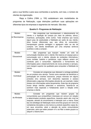 para a sua família e para seus conhecidos e aumenta, com isso, o número de
clientes da organização.
Rapp e Collins (1994, p. 150) estabelecem seis modalidades de
programas de fidelização, cujas distinções justificam suas aplicações em
diferentes tipos de empresas e segmentos de mercado. São elas:
Quadro II - Programas de fidelização
Modelo
de Recompensa
São programas que recompensam o relacionamento do
cliente e a repetição da compra por meio de prêmios, bônus,
incentivos, pontuações, entre outros. Toda empresa que busca
algum grau de assiduidade e fidelidade por parte de seu cliente,
deve buscar diferenciais que, aos olhos do consumidor,
transpareçam grande vantagem e agreguem valor ao ato de
comprar. Um cliente beneficiado por uma empresa sente-se
acolhido e volta a comprar.
Modelo
Educacional
São programas que buscam manter um ciclo de
comunicação interativa com o cliente. Ele reserva um espaço para a
comunicação com o cliente, através de conteúdos informativos,
como revistas, boletins e periódicos, cujos reflexos vertem em
conteúdo para o consumidor, objetivando o fornecimento de
informações para o desenvolvimento de novos produtos e serviços,
com margem superior de qualidade para conquistar a fidelidade do
cliente.
Modelo
Contratual
Consiste em programas que oferecem a entrega periódica
de um produto e/ou serviço. Temos como exemplo de benefícios a
participação em eventos exclusivos, preços menores em alguns
produtos e/ou serviços, com descontos especiais e acesso
diferenciado a algumas informações através de, por exemplo, malas
diretas com informações sobre lançamentos. Esse tipo de programa
busca atingir clientes potenciais e exclusivos, fazendo-os se
sentirem mais especiais e fortalecendo assim a relação entre
empresa e cliente.
Modelo
de Afinidade
Consiste em programas que reúnem grupos de
consumidores que compartilham interesses em comum em relação
a determinados produtos específicos, trazendo assim alto nível de
resposta, através do envolvimento e interação com a marca. Esse
tipo de estratégia de fidelização reúne enormes grupos em nome de
verdadeiras devoções a uma marca ou produto especifico capaz de,
em seus encontros, atrair a atenção de outros consumidores
potenciais, para que estes possam vir a se filiar a esses grupos ou
adquirir o mesmo bem.
 