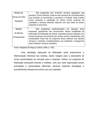 Modelo de
Serviço de Valor
Agregado
São programas que envolvem serviços agregados aos
produtos. Como exemplo, pode-se citar serviços de concessionárias
que remetem os automóveis a consertos e revisões. Esse modelo
busca aumentar a satisfação do cliente unindo produtos de
qualidade a serviços eficiente, fazendo com que estes se sintam
especiais e exclusivos.
Modelo
de Aliança
Complementar
São programas fundamentados em alianças entre
empresas, geralmente não concorrentes. Nessa modalidade de
efetivação da fidelização do cliente, empresas buscam alianças com
outras empresas cujo produto e/ou serviço venha a representar uma
necessidade. Esse tipo de programa busca oferecer aos clientes
serviços e produtos complementares aos existentes, conseguindo
assim oferecer serviços completos.
Fonte: Adaptado de Rapp e Collins (1994, p. 150).
Uma estratégia adequada de fidelização pode proporcionar a
diferenciação individual dos clientes, dando margem para a descoberta de
novas oportunidades de mercado para a empresa. Instituir um programa de
fidelização pressupõe estudos e análises, visto que cada organização possui
prioridades e necessidades diferentes, devendo implantar estratégias e
procedimentos eficazes de acordo com sua realidade.
 