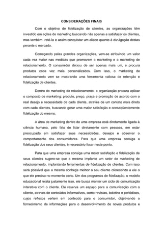 CONSIDERAÇÕES FINAIS
Com o objetivo de fidelização de clientes, as organizações têm
investido em ações de marketing buscando não apenas a satisfazer os clientes,
mas também retê-lo e assim conquistar um aliado quanto à divulgação destas
perante o mercado.
Começando pelas grandes organizações, vem-se atribuindo um valor
cada vez maior nas medidas que promovem o marketing e o marketing de
relacionamento. O consumidor deixou de ser apenas mais um, e procura
produtos cada vez mais personalizados. Com isso, o marketing de
relacionamento vem se mostrando uma ferramenta valiosa de retenção e
fidelização de clientes.
Dentro do marketing de relacionamento, a organização procura aplicar
o composto de marketing: produto, preço, praça e promoção de acordo com o
real desejo e necessidade de cada cliente, através de um contato mais direto
com cada clientes, buscando gerar uma maior satisfação e conseqüentemente
fidelização do mesmo.
A área de marketing dentro de uma empresa está diretamente ligada à
ciência humana, pelo fato de lidar diretamente com pessoas, em estar
preocupada em satisfazer suas necessidades, desejos e observar o
comportamento dos consumidores. Para que uma empresa consiga a
fidelização dos seus clientes, é necessário focar neste ponto.
Para que uma empresa consiga uma maior satisfação e fidelização de
seus clientes sugere-se que a mesma implante um setor de marketing de
relacionamento, implantando ferramentas de fidelização de clientes. Com isso
será possível que a mesma conheça melhor o seu cliente oferecendo a ele o
que ele precisa no momento certo. Um dos programas de fidelização, o modelo
educacional relata justamente isso, ele busca manter um ciclo de comunicação
interativa com o cliente. Ele reserva um espaço para a comunicação com o
cliente, através de conteúdos informativos, como revistas, boletins e periódicos,
cujos reflexos vertem em conteúdo para o consumidor, objetivando o
fornecimento de informações para o desenvolvimento de novos produtos e
 