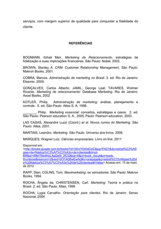 serviços, com margem superior de qualidade para conquistar a fidelidade do
cliente.
REFERÊNCIAS
BOGMANN, Itzhak Meir. Marketing de Relacionamento: estratégias de
fidelização e suas implicações financeiras. São Paulo: Nobel, 2002.
BROWN, Stanley A. CRM: Customer Relationship Management. São Paulo:
Makron Books, 2001.
COBRA, Marcos. Administração de marketing no Brasil. 3. ed. Rio de Janeiro:
Elsevier, 2009.
GONÇALVES, Carlos Alberto; JAMIL, George Leal; TAVARES, Wolmer
Ricardo. Marketing de relacionamento: Database Marketing. Rio de Janeiro:
Axcel Books, 2002
KOTLER, Philip. Administração de marketing: análise, planejamento e
controle. 5. ed. São Paulo: Atlas S. A, 1998.
_______, Philip. Marketing essencial: conceitos, estratégias e casos. 2. ed.
São Paulo: Pearson education S. A., 2005. Paulo: Pearson education, 2003.
LAS CASAS, Alexandre Luzzi (Coord.) et al. Novos rumos do Marketing. São
Paulo: Atlas, 2001.
MARTINS, Leandro. Marketing. São Paulo: Universo dos livros, 2006.
MARQUES, Wagner Luiz. Ciências empresariais. Livro on line, 2011
Disponível em:
<http://books.google.com.br/books?id=3SvrY0x5sCwC&pg=PA21&dq=estrat%C3%A9
gias+de+fideliza%C3%A7%C3%A3o+de+clientes&hl=pt-
BR&ei=iR6hT8edHoLAgQe5l_2fCQ&sa=X&oi=book_result&ct=book-
thumbnail&resnum=2&ved=0CFAQ6wEwAQ#v=onepage&q=estrat%C3%A9gias%20d
e%20fideliza%C3%A7%C3%A3o%20de%20clientes&f=false> Acesso em: 15 de maio
de 2012
RAPP, Stan; COLINS, Tom. Maximarketing: os vencedores. São Paulo: Makron
Books, 1994.
ROCHA, Ângela da; CHRISTENSEN, Carl. Marketing: Teoria e prática no
Brasil. 2. ed. São Paulo: Atlas, 1999.
ROCHA, Lygia Carvalho. Orientação para clientes. Rio de Janeiro: Senac
Nacional, 2004
 