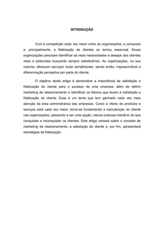 INTRODUÇÃO
Com a competição cada vez maior entre as organizações, a conquista
e, principalmente, a fidelização de clientes se tornou essencial. Essas
organizações precisam identificar as reais necessidades e desejos dos clientes
reais e potenciais buscando sempre satisfazê-los. As organizações, na sua
maioria, oferecem serviços muito semelhantes, sendo então, imprescindível a
diferenciação perceptiva por parte do cliente.
O objetivo deste artigo é demonstrar a importância da satisfação e
fidelização do cliente para o sucesso de uma empresa; além de definir
marketing de relacionamento e identificar os fatores que levam à satisfação e
fidelização do cliente. Esse é um tema que tem ganhado cada vez mais
atenção da área administrativa das empresas. Como a oferta de produtos e
serviços está cada vez maior, torna-se fundamental a manutenção do cliente
nas organizações, passando a ser uma opção, menos onerosa mantê-lo do que
conquistar e reconquistar os clientes. Este artigo versará sobre o conceito de
marketing de relacionamento; a satisfação do cliente e, por fim, apresentará
estratégias de fidelização.
 