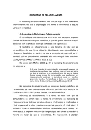 1 MARKETING DE RELACIONAMENTO
O marketing de relacionamento, nos dias de hoje, é uma ferramenta
imprescindível para que a organização faça frente à concorrência e adquira
vantagem competitiva.
1.1. Conceitos de Marketing de Relacionamento
O marketing de relacionamento é importante, uma vez que a empresa
precisa dos consumidores para sobreviver, e precisa que os mesmos estejam
satisfeitos com os produtos e serviço oferecidos pela organização.
O marketing de relacionamento é uma tentativa de lidar com os
consumidores de uma forma diferente, identificando suas necessidades e
oferecendo benefícios, no sentido de dar a impressão de que está sendo
atendido por um procedimento orientado aos seus desejos como indivíduo.
(GONÇALVES; JAMIL; TAVARES, 2002, p. 92).
De acordo com Martins (2006, p. 80) o marketing de relacionamento
corresponde a:
[...] uma filosofia de administração empresarial baseada na
aceitação da orientação para o cliente e para o lucro, por parte
de toda a empresa, e no reconhecimento de que se deseja
buscar novas formas de comunicação para estabelecer um
relacionamento profundo e duradouro para os clientes,
prováveis clientes, fornecedores e todos os intermediários
como forma de obter vantagem competitiva sustentável.
No marketing de relacionamento, as empresas buscam satisfazer as
necessidades de seus consumidores, ofertando produtos e/ou serviços de
qualidade e criando valor para os clientes, buscando fidelizá-los.
Marketing de relacionamento é a tarefa de fazer com que os
consumidores se tornem leais à marca. O investimento no marketing de
relacionamento se distingue por cinco níveis: o nível básico, o nível reativo, o
nível responsável, o nível proativo e o nível de parceria. O nível básico é
entendido como as necessidades primárias demandadas pelos clientes. No
nível reativo, o empenho realizado pela organização para ofertar o produto é o
mesmo ou maior do que a concorrência. No responsável, é atender,
 