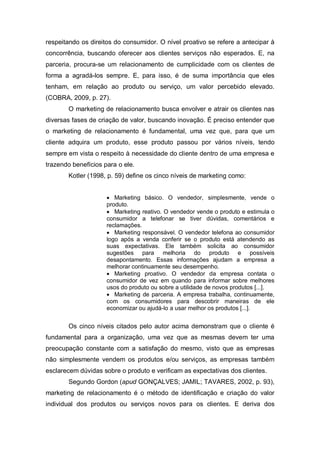 respeitando os direitos do consumidor. O nível proativo se refere a antecipar à
concorrência, buscando oferecer aos clientes serviços não esperados. E, na
parceria, procura-se um relacionamento de cumplicidade com os clientes de
forma a agradá-los sempre. E, para isso, é de suma importância que eles
tenham, em relação ao produto ou serviço, um valor percebido elevado.
(COBRA, 2009, p. 27).
O marketing de relacionamento busca envolver e atrair os clientes nas
diversas fases de criação de valor, buscando inovação. É preciso entender que
o marketing de relacionamento é fundamental, uma vez que, para que um
cliente adquira um produto, esse produto passou por vários níveis, tendo
sempre em vista o respeito à necessidade do cliente dentro de uma empresa e
trazendo benefícios para o ele.
Kotler (1998, p. 59) define os cinco níveis de marketing como:
 Marketing básico. O vendedor, simplesmente, vende o
produto.
 Marketing reativo. O vendedor vende o produto e estimula o
consumidor a telefonar se tiver dúvidas, comentários e
reclamações.
 Marketing responsável. O vendedor telefona ao consumidor
logo após a venda conferir se o produto está atendendo as
suas expectativas. Ele também solicita ao consumidor
sugestões para melhoria do produto e possíveis
desapontamento. Essas informações ajudam a empresa a
melhorar continuamente seu desempenho.
 Marketing proativo. O vendedor da empresa contata o
consumidor de vez em quando para informar sobre melhores
usos do produto ou sobre a utilidade de novos produtos [...].
 Marketing de parceria. A empresa trabalha, continuamente,
com os consumidores para descobrir maneiras de ele
economizar ou ajudá-lo a usar melhor os produtos [...].
Os cinco níveis citados pelo autor acima demonstram que o cliente é
fundamental para a organização, uma vez que as mesmas devem ter uma
preocupação constante com a satisfação do mesmo, visto que as empresas
não simplesmente vendem os produtos e/ou serviços, as empresas também
esclarecem dúvidas sobre o produto e verificam as expectativas dos clientes.
Segundo Gordon (apud GONÇALVES; JAMIL; TAVARES, 2002, p. 93),
marketing de relacionamento é o método de identificação e criação do valor
individual dos produtos ou serviços novos para os clientes. E deriva dos
 