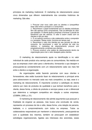 princípios de marketing tradicional. O marketing de relacionamento possui
cinco dimensões que diferem materialmente dos conceitos históricos de
marketing. São eles:
1- Procurar criar novo valor para os clientes e compartilhar
esse valor entre o produtor e o consumidor;
2- Reconhecer o papel fundamental que os clientes individuais
têm não apenas como compradores, mas na definição do valor
que desejam. O cliente ajuda a empresa a fornecer o pacote de
benefícios que ele valoriza. O valor é assim criado com os
clientes e não por eles;
3- É um esforço contínuo e não colaborativo entre o comprador
e o vendedor. Desse modo, funciona em tempo real;
4- Reconhece o valor dos clientes por seu período de vida de
consumo. Ao reconhecer o valor do período de vida (ou
vitalício), o marketing de relacionamento procura unir
progressivamente a empresa aos clientes;
5- Procura construir uma cadeia de relacionamento dentro da
organização para criar o valor desejado pelos clientes.
O marketing de relacionamento ajuda na identificação e no valor
individual de cada produto e/ou serviço para os consumidores. Na medida em
que as empresas criam valor para o cliente-alvo, fornecendo o que desejam e
preocupando-se constantemente com um relacionamento cada vez mais fiel
entre o cliente e a organização.
As organizações estão fazendo parcerias com seus clientes e
fornecedores; elas estão buscando fazer do relacionamento a principal arma
para sobreviverem no mercado cada vez mais competitivo, ou seja, esse é o
marketing de relacionamento. É importante construir a satisfação do cliente
externo por meio de produtos de qualidade e que tenham benefícios para o
cliente, dessa forma, a oferta de produtos e serviços passa a ser o diferencial
que determina a vantagem competitiva em relação a outras empresas.
(COBRA, 2009, p. 21).
O marketing de relacionamento não admite argumentos que possuam a
finalidade de enganar as pessoas, mas busca uma conclusão de venda,
representa um processo de ida e volta, dessa forma, uma relação de parceria,
lealdade, e o comprometimento com todos na empresa. Todos os
colaboradores responsáveis por manterem o relacionamento, preocupando-se
com a qualidade dos mesmos, também se preocupam em estabelecer
estratégias organizacionais, ligadas aos interesses dos acionistas, esses
 