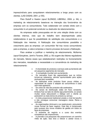 imprescindíveis para conquistarem relacionamentos a longo prazo com os
clientes. (LAS CASAS, 2001, p.105).
Para Duboff e Heaton (apud SLONGO; LIBERALI, 2004, p. 94), o
marketing de relacionamento baseia-se na interação dos funcionários da
empresa com os consumidores. Todo colaborador em contato direto com o
consumidor é um potencial construtor ou destruidor de relacionamentos.
As empresas estão preocupadas em ter uma relação direta com os
clientes internos, visto que do trabalho bem desempenhado pelos
colaboradores é que há possibilidade de satisfação dos consumidores e a
fidelização dos mesmos. A fidelização dos consumidores possibilita o
crescimento para as empresa: um consumidor fiel traz novos consumidores
para a empresa, e cabe à empresa o mesmo processo de buscar a fidelização.
Para analisar e justificar o marketing de relacionamento, McKenna
(apud Gonçalves, Jamil e Tavares, 2002, p. 93) sugere dez fatores reguladores
de mercado, fatores esses que estabeleceriam restrições no funcionamento
dos mercados, ressaltadas a necessidade e a conveniência do marketing de
relacionamento:
 A diversidade de produtos e serviços está aumentando até
em pequenos segmentos de mercado;
 A competição mundial vem aumentando;
 Os mercados ficam tão segmentados que os nichos
tornam-se soberanos, abrindo oportunidades para ações
pontuais bem sucedidas;
 As distinções entre produtos ficam pouco nítidas, a
capacidade de copiar e adaptar da concorrência é cada
vem mais agressiva;
 Os ciclos de vida dos produtos são acelerados;
 Os canais de distribuição estão em fluxo constante.
Embora ficar ao lado do cliente seja preeminente, os canais
muitas vezes obscurecem o diálogo com o cliente ao
parecerem os reais donos do produto ou serviço;
 A mídia proporcional tradicional amplia o nível de barulho
e não consegue comunicar mensagens claras. Reina a
confusão;
 As organizações diminuem e se reestruturam, procurando
novas formas de fazer negócio. Este fato é comprovado
pelo sucesso dos novos modelos de gestão em todos os
tipos de empresas.
 O ambiente de negócio e o curso dos eventos
competitivos são imprevisíveis;
 A previsão e as pesquisas não proporcionam um caminho
nítido de ação. Isso leva a relevar e adotar novos e
 
