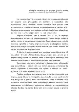 sofisticados mecanismos de pesquisa, incluindo aqueles
baseados em recursos de tecnologia da informação.
No mercado atual, há um grande número de empresas consideradas
de pequeno porte preocupadas em satisfazer a necessidade dos
consumidores. Essas empresas buscam diversificar seus produtos para
competirem com o grande número de empresas inseridas no mercado atual.
Para isso, procuram expor seus produtos em locais de alto fluxo, utilizando-se
da mídia para enviar mensagens claras aos seus consumidores.
Segundo Gonçalves, Jamil e Tavares (2002, p. 96), os objetivos
fundamentais do marketing de relacionamento são: manter clientes satisfeitos
após a compra e, se necessário, recuperá-los: fazer tudo para que o cliente
recompre o produto da mesma empresa; mensurar a satisfação de clientes;
realizar comunicação pós venda; receber feedback; criar eventos e canais; ter
serviço de qualidade e relações públicas.
O objetivo de uma empresa é fazer com que o consumidor se torne fiel
ao produto e à marca, satisfazendo seus desejos. E para isso, é preciso que a
empresa esteja atenta aos menores sinais de satisfação e insatisfação dos
clientes, mantendo sempre uma comunicação direta com os mesmos.
Os principais objetivos do marketing é o relacionamento e a fidelização
dos consumidores – fazendo com que tornem parceiros permanentes da
marca, suportando o crescimento das vendas e redução de custos.
(GONÇALVES; JAMIL; TAVARES, 2002, p. 93).
Fidelizar um cliente nem sempre é uma tarefa fácil, mesmo que uma
empresa esteja lidando com um público específico, há sempre aquele cliente
que deseja que o produto tenha um diferencial e cabe à empresa saber
administrar essas diferenças. Existe uma preocupação muito grande por parte
das empresas em trabalhar com produtos que satisfaçam as necessidades dos
clientes. Devido à importância desse fator, o mesmo será tratado no próximo
tópico.
 