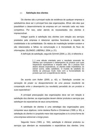 2.1 Satisfação dos clientes
Os clientes são a principal razão de existência de qualquer empresa e
satisfazê-los deve ser o principal foco das organizações. Afinal, são eles que
possibilitam o desenvolvimento da empresa em um mercado cada vez mais
competitivo. Por isso, estar atendo às necessidades dos clientes é
imprescindível.
Indagar quanto à satisfação dos clientes com relação aos serviços
prestados pela empresa é relacionar opiniões favoráveis a respeito da
credibilidade e da confiabilidade. Os relatos de insatisfação também existem e
são relacionados a falhas na comunicação e à morosidade do fluxo de
informações. (SLONGO; LIBERALI, 2004, p. 21).
A definição de satisfação, segundo Schmitt (2004, p. 23), é referente a:
[...] uma atitude orientada para o resultado emanada de
clientes que compraram o desempenho do produto com suas
respectivas expectativas a respeito dele. Se o produto ficar
abaixo dessas expectativas, os clientes estão insatisfeitos; se
estiver acima, estão satisfeitos. O modelo de satisfeito do
cliente se preocupa muito mais com a funcionalidade do
produto que com a experiência do cliente.
De acordo com Kotler (2005, p. 42), a “Satisfação consiste na
sensação de prazer ou desapontamento de uma pessoa resultante da
comparação entre o desempenho (ou resultado) percebido de um produto e
suas expectativas”.
A principal preocupação das organizações deve ser em relação à
satisfação dos clientes: as organizações devem ofertar produtos e serviços que
satisfaçam às expectativas de seus consumidores.
A satisfação de clientes é uma estratégia das organizações para
conquistar seus objetivos, como destaca Rocha e Christensen (1999, p. 90), a
satisfação do cliente é o propósito maior das organizações e é a única forma de
uma empresa sobreviver a longo prazo.
Segundo Vavra (1993, p. 164), satisfação é oferecer produtos ou
serviços que atendam as necessidades e expectativas dos clientes. Uma
 