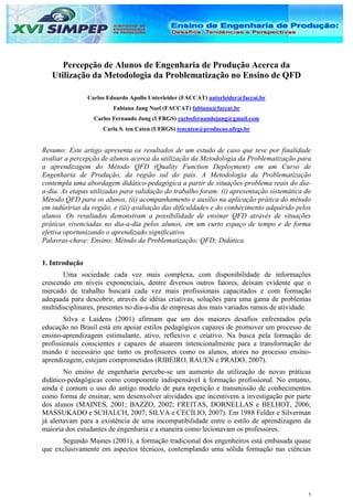 Percepção de Alunos de Engenharia de Produção Acerca da
   Utilização da Metodologia da Problematização no Ensino de QFD

                Carlos Eduardo Apollo Unterleider (FACCAT) unterleider@faccat.br
                         Fabiana Jung Noel (FACCAT) fabiana@faccat.br
                  Carlos Fernando Jung (UFRGS) carlosfernandojung@gmail.com
                     Carla S. ten Caten (UFRGS) tencaten@producao.ufrgs.br


Resumo: Este artigo apresenta os resultados de um estudo de caso que teve por finalidade
avaliar a percepção de alunos acerca da utilização da Metodologia da Problematização para
a aprendizagem do Método QFD (Quality Function Deployment) em um Curso de
Engenharia de Produção, da região sul do país. A Metodologia da Problematização
contempla uma abordagem didático-pedagógica a partir de situações-problema reais do dia-
a-dia. As etapas utilizadas para validação do trabalho foram: (i) apresentação sistemática do
Método QFD para os alunos, (ii) acompanhamento e auxílio na aplicação prática do método
em indústrias da região, e (iii) avaliação das dificuldades e do conhecimento adquirido pelos
alunos. Os resultados demonstram a possibilidade de ensinar QFD através de situações
práticas vivenciadas no dia-a-dia pelos alunos, em um curto espaço de tempo e de forma
efetiva oportunizando o aprendizado significativo.
Palavras-chave: Ensino; Método da Problematização; QFD; Didática.


1. Introdução
       Uma sociedade cada vez mais complexa, com disponibilidade de informações
crescendo em níveis exponenciais, dentre diversos outros fatores, deixam evidente que o
mercado de trabalho buscará cada vez mais profissionais capacitados e com formação
adequada para descobrir, através de idéias criativas, soluções para uma gama de problemas
multidisciplinares, presentes no dia-a-dia de empresas dos mais variados ramos de atividade.
        Silva e Laidens (2001) afirmam que um dos maiores desafios enfrentados pela
educação no Brasil está em apoiar estilos pedagógicos capazes de promover um processo de
ensino-aprendizagem estimulante, ativo, reflexivo e criativo. Na busca pela formação de
profissionais conscientes e capazes de atuarem intencionalmente para a transformação do
mundo é necessário que tanto os professores como os alunos, atores no processo ensino-
aprendizagem, estejam comprometidos (RIBEIRO, RAUEN e PRADO, 2007).
        No ensino de engenharia percebe-se um aumento da utilização de novas práticas
didático-pedagógicas como componente indispensável à formação profissional. No entanto,
ainda é comum o uso do antigo modelo de pura repetição e transmissão de conhecimentos
como forma de ensinar, sem desenvolver atividades que incentivem a investigação por parte
dos alunos (MAINES, 2001; BAZZO, 2002; FREITAS, DORNELLAS e BELHOT, 2006;
MASSUKADO e SCHALCH, 2007; SILVA e CECÍLIO, 2007). Em 1988 Felder e Silverman
já alertavam para a existência de uma incompatibilidade entre o estilo de aprendizagem da
maioria dos estudantes de engenharia e a maneira como lecionavam os professores.
      Segundo Maines (2001), a formação tradicional dos engenheiros está embasada quase
que exclusivamente em aspectos técnicos, contemplando uma sólida formação nas ciências




                                                                                            1
 