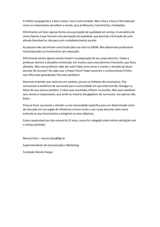 A melhor propaganda é o boca a boca. Isso é uma verdade. Mas o boca a boca é formado por
como os responsáveis percebem a escola, seus professores, funcionários, instalações.

Dificilmente um fator apenas forma uma percepção de qualidade em serviço. A somatória de
vários fatores é que formam uma percepção de qualidade, que permite a formação de uma
atitude favorável ou não para com o estabelecimento escolar.

As pessoas não recriminam uma Escola pela sua nota no ENEM. Mas abominam professores
mal preparados ou funcionários sem educação.

Dificilmente vemos alguma escola investir na preparação de seu corpo docente. Talvez o
professor domine a disciplina ministrada. Em muitos casos esse domínio é tamanho, que ficou
obsoleto. Mas esse professor sabe dar aula? Sabe como atrair e manter a atenção do aluno
durante 50 minutos? Ele sabe usar o Power Point? Sabe transmitir o conhecimento? Enfim,
meu filho está aprendendo? Ele está satisfeito?

Devemos entender que anúncios em outdoor, jornais ou folhetos são necessários. Eles
comunicam a existência de sua escola para a comunidade em que está inserida. Divulgar os
feitos de seus alunos também. É obvio que resultados influem na escolha. Mas para satisfazer
seus alunos e responsáveis, que serão os maiores divulgadores de sua escola, isso apenas não
basta.

Procure focar sua escola a atender a uma necessidade específica para um determinado nicho
de mercado em sua região de influência e treine muito o seu corpo docente, bem como
estimule os seus funcionários a atingirem os seus objetivos.

Como responsável por dois alunos há 15 anos, nunca fui indagado sobre minha satisfação com
o serviço prestado.



Marcos Facó – marcos.faco@fgv.br

Superintendente de Comunicação e Marketing

Fundação Getulio Vargas
 