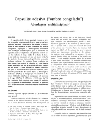 Capsulite adesiva (“ombro congelado”)
                                             Abordagem multidisciplinar*
                                                 1                          2                            3
                                OSVANDRÉ LECH , GUILHERME SUDBRACK , CESAR VALENZUELA NETO



RESUMO                                                                the patient and doctor, due to the long-term clinical
     A capsulite adesiva é uma patologia comum na prá-                course and bad results. The authors (orthopaedic sur-
tica ortopédica geral, que pode levar a uma severa inca-              geon, algologist, and physiotherapist) present a multi-
pacidade funcional e insatisfação do paciente e médico,               disciplinar approach to the treatment of adhesive capsu-
devido a longa evolução e maus resultados. Os autores                 litis. 57 patients with 61 cases are evaluated. The onset
                                                                      of the disease was 7 months before the treatment had
(ortopedista, algologista e fisioterapeuta) apresentam
uma abordagem multidisciplinar para o tratamento da                   started, and 82.4% of the patients had prior treatment
capsulite adesiva. Cinqüenta e sete pacientes com 61 ca-               without any improvement. According to the etiology,
sos são avaliados. O tempo médio de evolução da doen-                 the patients were evaluated in two groups: 1º) with
ça no início do tratamento era de sete meses e 82,4%                  general diseases, where the incidence of bad results was
dos pacientes tiveram tratamento prévio sem apresentar                bigger; 2º) with shoulder problems, where the incidence
nenhuma melhora. Os pacientes foram avaliados em                       of good results was bigger. The proposed treatment could
dois grupos, com relação à etiologia: 1º) com doenças                  be of four types: 1)physiotherapy and medication (66.6%);
gerais associadas, em que a incidência de maus resulta-               2) manipulation under anesthesia and hidraulic disten-
dos foi maior, 2º) com doenças do ombro associadas,                   sion (22.8%); 3) manipulation under anesthesia and
em que a incidência de bons resultados foi maior. O tra-              surgery (15.7%); 4) infiltration and physiotherapy (3.5%).
 tamento proposto foi de quatro tipos: 1) fisioterapia e               The final results show that only 19 patients (33.3%) can
 medicação (66,6%); 2) manipulação sob anestesia e dis-                be considered excelent; 38 patients (67.7%) remain with
tensão hidráulica (22,8%); 3) manipulação sob anestesia               some type of disability.
 e cirurgia (15,7%); 4) infiltração e fisioterapia (3,5%).
                                                                      INTRODUÇÃO
 Os resultados finais mostram que apenas 19 pacientes
 (33,3%) podem ser considerados excelentes, 38 pacientes                    A maioria das descrições sobre esta patologia cita
                                                                                      (2)
 (67,7%) permaneceram com algum tipo de limitação fun-                Earl Codman : “Este é um grupo de casos que acho
 cional.                                                              difícil definir, tratar e explicar sob o ponto de vista de
                                                                      patologia”. Essa frustração acompanha os médicos e rea-
SUMMARY                                                               bilitadores até os dias de hoje. O quadro 1 mostra uma
                                                                      lista das denominações e teorias sobre a capsulite ade-
Adhesive capsulitis (“frozen shoulder ”). A multidiscipli-            siva.
nary aproach                                                                A patologia ocorre essencialmente na cápsula articu-
     Adhesive capsulitis of the shoulder is a common                  lar; ela se encontra espessada, inelástica e friável. Ocor-
disease in the general orthopaedic practice. It can result            re fibrose e infiltração perivascular aumentada. O líqui-
in a severe functional disability and dissatisfaction of              do sinovial é normal. O volume da articulação é sempre
                                                                      diminuído, em torno de 3-15ml, ao invés de 20-25ml da
* Trab. realiz. na Clín. & Traumatol. e Ortop., Porto Alegre, RS, e
   Inst. de Ortop. e Traumatol., Passo Fundo, RS.
                                                                      capacidade articular normal. O fator determinante da
1. Pres. do Comitê de Ombro e Cotovelo da SBOT; Chefe do Serv.
                                                                      alteração patológica, no entanto, não é ainda conheci-
   do Inst. de Ortop. e Traumatol, Passo Fundo, RS.                   d o( 3 ) .
2. Algologista, Centro Clínico da PUC, Porto Alegre, RS.                    O quadro clínico se caracteriza por dor mal localiza-
3. Fisioterapeuta, Porto Alegre, RS.                                  da no ombro de início espontâneo, geralmente sem qual-
Rev Bras Ortop — Vol. 28, Nº 9— Setembro, 1993                                                                               617
 