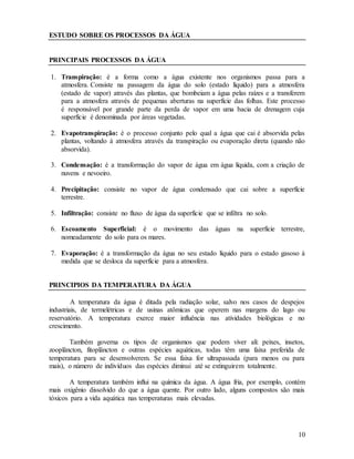 10
ESTUDO SOBRE OS PROCESSOS DA ÁGUA
PRINCIPAIS PROCESSOS DA ÁGUA
1. Transpiração: é a forma como a água existente nos organismos passa para a
atmosfera. Consiste na passagem da água do solo (estado líquido) para a atmosfera
(estado de vapor) através das plantas, que bombeiam a água pelas raízes e a transferem
para a atmosfera através de pequenas aberturas na superfície das folhas. Este processo
é responsável por grande parte da perda de vapor em uma bacia de drenagem cuja
superfície é denominada por áreas vegetadas.
2. Evapotranspiração: é o processo conjunto pelo qual a água que cai é absorvida pelas
plantas, voltando à atmosfera através da transpiração ou evaporação direta (quando não
absorvida).
3. Condensação: é a transformação do vapor de água em água líquida, com a criação de
nuvens e nevoeiro.
4. Precipitação: consiste no vapor de água condensado que cai sobre a superfície
terrestre.
5. Infiltração: consiste no fluxo de água da superfície que se infiltra no solo.
6. Escoamento Superficial: é o movimento das águas na superfície terrestre,
nomeadamente do solo para os mares.
7. Evaporação: é a transformação da água no seu estado líquido para o estado gasoso à
medida que se desloca da superfície para a atmosfera.
PRINCIPIOS DA TEMPERATURA DA ÁGUA
A temperatura da água é ditada pela radiação solar, salvo nos casos de despejos
industriais, de termelétricas e de usinas atômicas que operem nas margens do lago ou
reservatório. A temperatura exerce maior influência nas atividades biológicas e no
crescimento.
Também governa os tipos de organismos que podem viver ali: peixes, insetos,
zooplâncton, fitoplâncton e outras espécies aquáticas, todas têm uma faixa preferida de
temperatura para se desenvolverem. Se essa faixa for ultrapassada (para menos ou para
mais), o número de indivíduos das espécies diminui até se extinguirem totalmente.
A temperatura também influi na química da água. A água fria, por exemplo, contém
mais oxigênio dissolvido do que a água quente. Por outro lado, alguns compostos são mais
tóxicos para a vida aquática nas temperaturas mais elevadas.
 