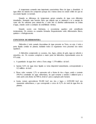 11
A temperatura comanda uma importante característica física da água: a densidade. A
água difere da maioria dos compostos porque ela é menos densa no estado sólido do que no
seu estado líquido (o normal).
Quando as diferenças de temperatura geram camadas de água com diferentes
densidades, formando uma barreira física que impede que se misturem e se a energia do
vento não for suficiente para misturá-las, o calor não se distribui uniformemente na coluna
d´água, criando assim a condição de estabilidade térmica.
Quando ocorre este fenômeno, o ecossistema aquático está estratificado
termicamente. Os estratos ou camadas formadas frequentemente estão diferenciados físicos,
químicos e biologicamente.
CONCEITOS DE HIDROSFERA
Hidrosfera é toda camada descontínua de água presente na Terra, ou seja, é toda a
parte líquida contida no planeta; incluindo todos os organismos vivos presentes nos meios
aquáticos.
A hidrosfera compreende os oceanos, rios, lagos, calotas de gelo, água no subsolo e
atmosfera, etc. Os oceanos compõem a maior parte da hidrosfera, representando cerca de
97% dela.
1. A quantidade de água livre sobre a Terra atinge 1.370 milhões de km3.
2. Apenas 0,6% de água doce líquida se torna disponível naturalmente, correspondendo a
8,2 milhões de km3.
3. Desse valor, somente 1,2% se apresenta sob a forma de rios e lagos, sendo o restante
(98,8%) constituído de água subterrânea, da qual somente a metade é utilizável pois a
outra parte está abaixo de 800 m, inviável para a captação pelo homem.
4. Assim, restam aproveitáveis 98.400 km3 nos rios e lagos e 4.050.800 km3 nos
mananciais subterrâneos, o que corresponde a cerca de 0,3% do total de água livre do
planeta.
 