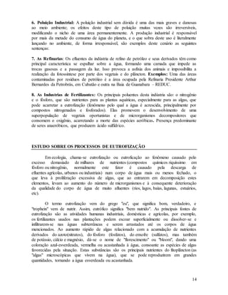 14
6. Poluição Industrial: A poluição industrial sem dúvida é uma das mais graves e danosas
ao meio ambiente; os efeitos deste tipo de poluição muitas vezes são irreversíveis,
modificando o nicho de uma área permanentemente. A produção industrial é responsável
por mais da metade do consumo de água do planeta, e o que sobra deste uso é literalmente
lançando no ambiente, de forma irresponsável, são exemplos deste cenário as seguintes
sentenças:
7. As Refinarias: Os efluentes da indústria de refino de petróleo e seus derivados têm como
principal característica se espalhar sobre a água, formando uma camada que impede as
trocas gasosas e a passagem da luz. Isso provoca a asfixia dos animais e impossibilita a
realização da fotossíntese por parte dos vegetais e do plâncton. Exemplos: Uma das áreas
contaminadas por resíduos de petróleo é a área ocupada pela Refinaria Presidente Arthur
Bernardes da Petrobrás, em Cubatão e outra na Baia de Guanabara – REDUC.
8. As Industrias de Fertilizantes: Os principais poluentes desta indústria são: o nitrogênio
e o fósforo, que são nutrientes para as plantas aquáticas, especialmente para as algas, que
pode acarretar a eutrofização (fenômeno pelo qual a água é acrescida, principalmente por
compostos nitrogenados e fosforados). Elas promovem o desenvolvimento de uma
superpopulação de vegetais oportunistas e de microrganismos decompositores que
consomem o oxigênio, acarretando a morte das espécies aeróbicas. Presença predominante
de seres anaeróbicos, que produzem ácido sulfídrico.
ESTUDO SOBRE OS PROCESSOS DE EUTROFIZAÇÃO
Em ecologia, chama-se eutrofização ou eutroficação ao fenômeno causado pelo
excesso demasiado de milhares de nutrientes (compostos químicos riquíssimo em
fósforo ou nitrogênio, normalmente este fator é causado pela descarga de
efluentes agrícolas, urbanos ou industriais) num corpo de água mais ou menos fechado, o
que leva à proliferação excessiva de algas, que ao entrarem em decomposição estes
elementos, levam ao aumento do número de microrganismos e à consequente deterioração
da qualidade do corpo de água de muito afluentes (rios, lagos, baías, lagunas, estuários,
etc).
O termo eutrofização vem do grego "eu", que significa bom, verdadeiro, e
"trophein" vem de nutrir. Assim, eutrófico significa "bem nutrido". As principais fontes de
eutrofização são as atividades humanas industriais, domésticas e agrícolas, por exemplo,
os fertilizantes usados nas plantações podem escoar superficialmente ou dissolver-se e
infiltrarem-se nas águas subterrâneas e serem arrastados até os corpos de água
mencionados. Ao aumento rápido de algas relacionado com a acumulação de nutrientes
derivados do azoto(nitratos), do fósforo (fosfatos), do enxofre (sulfatos), mas também
de potássio, cálcio e magnésio, dá-se o nome de "florescimento" ou "bloom", dando uma
coloração azul-esverdeada, vermelha ou acastanhada à água, consoante as espécies de algas
favorecidas pela situação. Estas substâncias são os principais nutrientes do fitoplâncton (as
"algas" microscópicas que vivem na água), que se pode reproduzirem em grandes
quantidades, tornando a água esverdeada ou acastanhada.
 