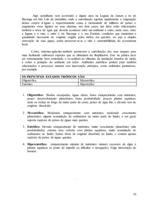 16
Algo semelhante vem ocorrendo a alguns anos na Laguna da Jansen e no rio
Bacanga em São Luís do maranhão, onde a eutrofização suprime rapidamente o oxigenação
destes corpos d´águas e respectivamente causa a mortandade de milhares de peixes e
organismos vivos ligados ao seus sistemas, nos dois casos, tais fatos estão relacionados
também a troca de água que deveria acontecer entre um ambiente e outro, neste caso, entre
a laguna e o mar, e entre o rio Bacanga e o seu Estuário, condições que manteriam a
quantidade necessária de oxigênio exigida pelos nichos em questão, ou seja a simples
renovação de suas águas, assim preservar-se-ia a vida e sustentabilidade do ecossistema
local.
Certos sistemas agrícolas também promovem a eutrofização dos seus tanques para
mais facilmente cultivarem espécies que se alimentam do fitoplâncton. Este na prática deve
ser extremamente bem controlado e os resíduos ou efluentes da instalação tratados de modo
a evitar a poluição do ambiente em redor. Ambientes eutróficos podem estar também
relacionados a processos naturais sem intervenção antrópica, como ambientes pantanosos,
por exemplo:
OS PRINCIPAIS ESTADOS TRÓFICOS SÃO:
Oligotrófico Mesotrófico
Eutrófico Hipertrófico
1. Oligotrófico: Bordas escarpadas; águas claras; baixo enriquecimento com nutrientes;
pouco desenvolvimento planctônico; baixa produtividade; poucas plantas aquáticas;
areia ou rochas ao longo da maior parte da costa; peixes de água fria; e elevado teor de
oxigênio dissolvido.
2. Mesotrófico: Moderado enriquecimento com nutrientes; moderado crescimento
planctônico; alguma acumulação de sedimentos na maior parte do fundo; e em geral,
suporta espécies de peixes de águas mais quentes.
3. Eutrófico: Elevado enriquecimento de nutrientes; muito crescimento planctônico (alta
produtividade); extensa área coberta com plantas aquáticas; muita acumulação de
sedimentos no fundo; baixos níveis de oxigênio dissolvido no fundo; e contém apenas
espécies de peixes de águas quentes.
4. Hipereutrófico: enriquecimento máximo de nutrientes; número excessivo de algas e
plantas aquáticas (a ponto de impedir ou dificultar a navegação). Exige intervenção do
homem.
.
 