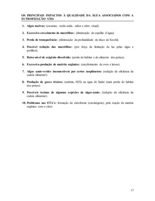 17
OS PRINCIPAIS IMPACTOS À QUALIDADE DA ÁGUA ASSOCIADOS COM A
EUTROFIZAÇÃO SÃO:
1. Algas nocivas: (escumas, verde-azúis, sabor e odor, visual).
2. Excessivo crescimento de macrófitas: (diminuição do espelho d´água).
3. Perda de transparência: (diminuição da profundidade do disco de Secchi).
4. Possível redução das macrófitas: (por força da limitação da luz pelas algas e
perifíton).
5. Baixo nível de oxigênio dissolvido: (perda do habitat e do alimento dos peixes).
6. Excessiva produção de matéria orgânica: (encobrimento de ovos e larvas).
7. Algas azuis-verdes incomestíveis por certos zooplâncton: (redução da eficiência da
cadeia alimentar).
8. Produção de gases tóxicos: (amônia, H2S) na água do fundo (mais perda do habitat
dos peixes).
9. Possíveis toxinas de algumas espécies de algas-azuis: (redução da eficiência da
cadeia alimentar).
10. Problemas nas ETA´s: formação do cloroforme (carcinógeno), pela reação da matéria
orgânica com o cloro.
 