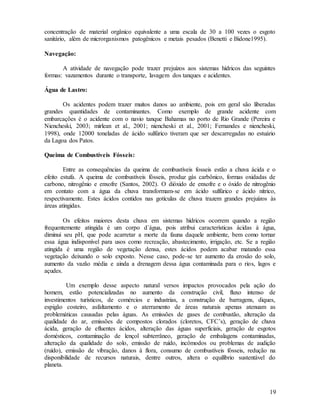 19
concentração de material orgânico equivalente a uma escala de 30 a 100 vezes o esgoto
sanitário, além de microrganismos patogênicos e metais pesados (Benetti e Bidone1995).
Navegação:
A atividade de navegação pode trazer prejuízos aos sistemas hídricos das seguintes
formas: vazamentos durante o transporte, lavagem dos tanques e acidentes.
Água de Lastro:
Os acidentes podem trazer muitos danos ao ambiente, pois em geral são liberadas
grandes quantidades de contaminantes. Como exemplo de grande acidente com
embarcações é o acidente com o navio tanque Bahamas no porto de Rio Grande (Pereira e
Niencheski, 2003; mirlean et al., 2001; niencheski et al., 2001; Fernandes e niencheski,
1998), onde 12000 toneladas de ácido sulfúrico tiveram que ser descarregadas no estuário
da Lagoa dos Patos.
Queima de Combustíveis Fósseis:
Entre as consequências da queima de combustíveis fosseis estão a chuva ácida e o
efeito estufa. A queima de combustíveis fósseis, produz gás carbônico, formas oxidadas de
carbono, nitrogênio e enxofre (Santos, 2002). O dióxido de enxofre e o óxido de nitrogênio
em contato com a água da chuva transformam-se em ácido sulfúrico e ácido nítrico,
respectivamente. Estes ácidos contidos nas gotículas de chuva trazem grandes prejuízos às
áreas atingidas.
Os efeitos maiores desta chuva em sistemas hídricos ocorrem quando a região
frequentemente atingida é um corpo d´água, pois atribui características ácidas à água,
diminui seu pH, que pode acarretar a morte da fauna daquele ambiente, bem como tornar
essa água indisponível para usos como recreação, abastecimento, irrigação, etc. Se a região
atingida é uma região de vegetação densa, estes ácidos podem acabar matando essa
vegetação deixando o solo exposto. Nesse caso, pode-se ter aumento da erosão do solo,
aumento da vazão média e ainda a drenagem dessa água contaminada para o rios, lagos e
açudes.
Um exemplo desse aspecto natural versos impactos provocados pela ação do
homem, estão potencializadas no aumento da construção civil, fluxo intenso de
investimentos turísticos, de comércios e industrias, a construção de barragens, diques,
espigão costeiro, asfaltamento e o aterramento de áreas naturais apenas atenuam as
problemáticas causadas pelas águas. As emissões de gases de combustão, alteração da
qualidade do ar, emissões de compostos clorados (cloretos, CFC’s), geração de chuva
ácida, geração de efluentes ácidos, alteração das águas superficiais, geração de esgotos
domésticos, contaminação de lençol subterrâneo, geração de embalagens contaminadas,
alteração da qualidade do solo, emissão de ruído, incômodos ou problemas de audição
(ruído), emissão de vibração, danos à flora, consumo de combustíveis fósseis, redução na
disponibilidade de recursos naturais, dentre outros, altera o equilíbrio sustentável do
planeta.
 