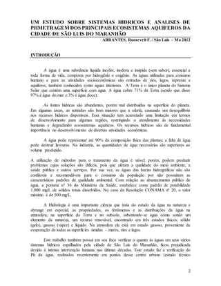 2
UM ESTUDO SOBRE SISTEMAS HIDRICOS E ANALISES DE
PHMETRAGEM DOS PRINCIPAIS ECOSISTEMAS AQUIFEROS DA
CIDADE DE SÃO LUIS DO MARANHÃO
ABRANTES, Roosevelt F. / São Luis – Ma 2012
INTRODUÇÃO
A água é uma substância líquida incolor, inodora e insípida (sem sabor), essencial a
toda forma de vida, composta por hidrogênio e oxigênio. As águas utilizadas para consumo
humano e para as atividades socioeconômicas são retiradas de rios, lagos, represas e
aquíferos, também conhecidos como águas interiores. A Terra é o único planeta do Sistema
Solar que contém uma superfície com água. A água cobre 71% da Terra (sendo que disso
97% é água do mar e 3% é água doce).
As fontes hídricas são abundantes, porém mal distribuídas na superfície do planeta.
Em algumas áreas, as retiradas são bem maiores que a oferta, causando um desequilíbrio
nos recursos hídricos disponíveis. Essa situação tem acarretado uma limitação em termos
de desenvolvimento para algumas regiões, restringindo o atendimento às necessidades
humanas e degradando ecossistemas aquáticos. Os recursos hídricos são de fundamental
importância no desenvolvimento de diversas atividades econômicas.
A água pode representar até 90% da composição física das plantas; a falta de água
pode destruir lavouras. Na indústria, as quantidades de água necessárias são superiores ao
volume produzido.
A utilização de métodos para o tratamento da água é viável; porém, podem produzir
problemas cujas soluções são difíceis, pois que afetam a qualidade do meio ambiente, a
saúde pública e outros serviços. Por sua vez, as águas das bacias hidrográficas não são
confiáveis e recomendáveis para o consumo da população por não possuírem as
características padrões de qualidade ambiental. Com relação ao abastecimento público de
água, a portaria n° 36 do Ministério da Saúde, estabelece como padrão de potabilidade
1.000 mg/L de sólidos totais dissolvidos. No caso da Resolução CONAMA nº 20, o valor
máximo é de 500 mg/L.
A Hidrologia é uma importante ciência que trata do estudo da água na natureza e
abrange em especial, as propriedades, os fenômenos e as distribuições da água na
atmosfera, na superfície da Terra e no subsolo, subentende-se água como sendo um
elemento da natureza, um recurso renovável, encontrado em três estados físicos: sólido
(gelo), gasoso (vapor) e líquido. Na atmosfera ela está em estado gasoso, proveniente da
evaporação de todas as superfícies úmidas – mares, rios e lagos.
Este trabalho também possui em seu foco verificar o quanto às águas em seus vários
sistemas hídricos espalhados pela cidade de São Luís do Maranhão, ficou prejudicada
devido à intensa intervenção humana nas últimas décadas. Este estudo faz a verificação do
Ph da água, realizados recentemente em pontos desse centro urbano (estudo técnico
 