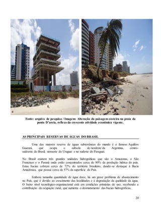 20
Fonte: arquivo de pesquisa / Imagem: Alteração da paisagem costeira na praia da
ponta D’areia, reflexo da crescente atividade econômica vigente.
AS PRINCIPAIS RESERVAS DE ÁGUAS DO BRASIL
Uma das maiores reserva de águas subterrâneas do mundo é o famoso Aquífero
Guarani, que ocupa o subsolo do nordeste da Argentina, centro-
sudoeste do Brasil, noroeste do Uruguai e no sudeste do Paraguai.
No Brasil existem três grandes unidades hidrográficas que são o Amazonas, o São
Francisco e o Paraná onde estão concentrados cerca de 80% da produção hídrica do país.
Estas bacias cobrem cerca de 72% do território brasileiro, dando-se destaque à Bacia
Amazônica, que possui cerca de 57% da superfície do País.
Embora tamanha quantidade de água doce, há um grave problema de abastecimento
no País, que é devido ao crescimento das localidades e à degradação da qualidade da água.
O baixo nível tecnológico-organizacional está em condições primárias de uso, recebendo a
contribuição da ocupação rural, que aumenta o desmatamento das bacias hidrográficas.
 