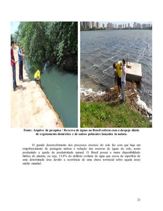 21
Fonte: Arquivo de pesquisa / Reserva de águas no Brasil sofrem com o despejo diário
de esgotamento doméstico e de outros poluentes lançados in natura.
O grande desenvolvimento dos processos erosivos do solo faz com que haja um
empobrecimento de pastagens nativas e redução das reservas de águas do solo, assim
produzindo a queda da produtividade natural. O Brasil possui a maior disponibilidade
hídrica do planeta, ou seja, 13,8% do deflúvio (volume de água que escoa da superfície de
uma determinada área devido a ocorrência de uma chuva torrencial sobre aquela área)
médio mundial.
 