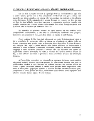22
AS PRINCIPAIS RESERVAS DE ÁGUAS EM SÃO LUÍS DO MARANHÃO
Em São Luís o projeto ITALUIS é a principal fonte de abastecimento de água para
o centro urbano, porém com o forte crescimento populacional com que a cidade vem
passando nas últimas décadas, este sistema não vem suprindo ou mantendo-se tão eficiente
nesta distribuição, devido principalmente à grande demanda no consumo em litros de água
por km2 de área habitada, outro fator importante e a devastação antrópica, causadas pela
poluição, assoreamento e erosão destas fontes naturais, bem como da degradação de seus
principais leitos e afluentes que alimentam estes rios.
No maranhão as principais reservas de águas emersas em seu território, estão
completamente comprometidas, o alto nível de contaminação constatado nesta pesquisa,
demonstrou um considerável risco, com forte indicio de prejuízo à saúde humana.
Como a cidade de São Luís ainda não possuir um centro de tratamento de esgoto e
há a inexistência de saneamento básico no sistema de urbanização da cidade, todos os
dejetos produzidos neste grande centro acabam por serem despejados, de forma in natura,
nos córregos, rios, lagos e praias. Grande parte destes poluentes são impulsionadas e
atribuídas ás redes hoteleiras, condomínios, residências, comércios, indústrias, restaurantes,
shoppings e outras atividades comerciais e urbanas afins, que descartam seus detritos de
esgotamento sanitário diretamente nas redes e sistemas dos recursos hídricos naturais da
ilha, os mais afetados encontram-se próximas a áreas com intenso processo de urbanização
de massa.
A Caema órgão responsável por esta gestão no tratamento de água e esgoto sanitário
não possuir qualquer controle ou mesmo projetos de infraestrutura previstos para sanar as
problemáticas referidas a estes descartes de resíduos poluentes nos sistemas hídricos da
cidade. Algumas localidades visitadas e citadas nesta pesquisa foram enquadradas como
áreas de risco para a população, podendo o teor dos poluentes encontrados nestas águas,
comprometer a saúde pública do estado, tecnicamente estes sistemas estão impróprios para
o banho, consumo de suas águas e de seus mariscos.
 
