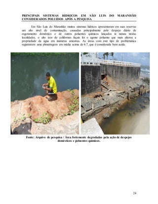 24
PRINCIPAIS SISTEMAS HIDRICOS EM SÃO LUIS DO MARANHÃO
CONSIDERADOS POLUIDOS APÓS A PESQUISA
Em São Luís do Maranhão muitos sistemas hídricos apresentaram em suas reservas
um alto nível de contaminação, causadas principalmente pelo despejo diário de
esgotamento doméstico e de outros poluentes químicos lançados in natura nestas
localidades, o alto teor de coliformes façais foi o agente poluente que mais alterou a
propriedade da água em inúmeras amostras. As áreas com este tipo de problemática
registraram uma phmetragem em média acima de 6.7, que é considerada bem acida.
Fonte: Arquivo de pesquisa / Área fortemente degradadas pela ação de despejos
domésticos e poluentes químicos.
 