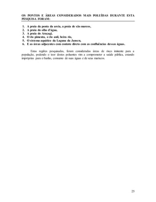 25
OS PONTOS E ÁREAS CONSIDERADOS MAIS POLUÍDAS DURANTE ESTA
PESQUISA FORAM:
1. A praia da ponta da areia, a praia de são marcos,
2. A praia do olho d’água,
3. A praia do Araçagi,
4. O rio pimenta, o rio anil, beira rio,
5. O sistema aquático da Laguna da Jansen,
6. E as áreas adjacentes com contato direto com as confluências dessas águas.
Estas regiões pesquisadas, foram consideradas áreas de risco iminente para a
população, podendo o teor destes poluentes vim a comprometer a saúde pública, estando
impróprias para o banho, consumo de suas águas e de seus mariscos.
 