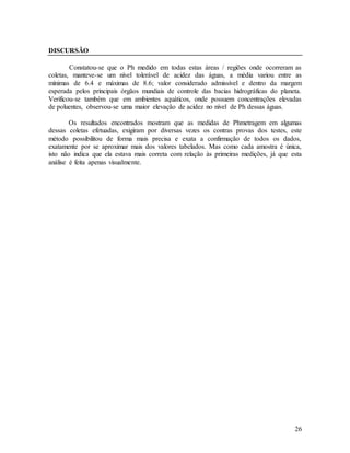 26
DISCURSÃO
Constatou-se que o Ph medido em todas estas áreas / regiões onde ocorreram as
coletas, manteve-se um nível tolerável de acidez das águas, a média variou entre as
mínimas de 6.4 e máximas de 8.6; valor considerado admissível e dentro da margem
esperada pelos principais órgãos mundiais de controle das bacias hidrográficas do planeta.
Verificou-se também que em ambientes aquáticos, onde possuem concentrações elevadas
de poluentes, observou-se uma maior elevação de acidez no nível de Ph dessas águas.
Os resultados encontrados mostram que as medidas de Phmetragem em algumas
dessas coletas efetuadas, exigiram por diversas vezes os contras provas dos testes, este
método possibilitou de forma mais precisa e exata a confirmação de todos os dados,
exatamente por se aproximar mais dos valores tabelados. Mas como cada amostra é única,
isto não indica que ela estava mais correta com relação às primeiras medições, já que esta
análise é feita apenas visualmente.
 