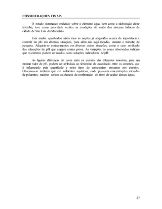 27
CONSIDERAÇOES FINAIS
O estudo sistemático realizado sobre o elemento água, bem como a elaboração deste
trabalho, teve como prioridade verifica as condições de saúde dos sistemas hídricos da
cidade de São Luís do Maranhão.
Esta analise aprofundou ainda mais as noções já adquiridas acerca da importância e
controle do pH em diversas situações, para além das aqui focadas, durante o trabalho de
pesquisa. Adquiriu-se conhecimentos em diversas outras situações, como o caso verificado
das alterações de pH que exigiam contra prova. As variações de cores observadas indicam
que os extratos podem ser usados como soluções indicadoras de pH.
As ligeiras diferenças de cores entre os extratos das diferentes amostras, para um
mesmo valor de pH, podem ser atribuídas ao fenômeno de associação entre os corantes, que
é influenciado pela quantidade e pelos tipos de antocianinas presentes nos extratos.
Observou-se também que em ambientes aquáticos, onde possuem concentrações elevadas
de poluentes, maiores seriam as chances de confirmação do nível de acidez dessas águas.
 