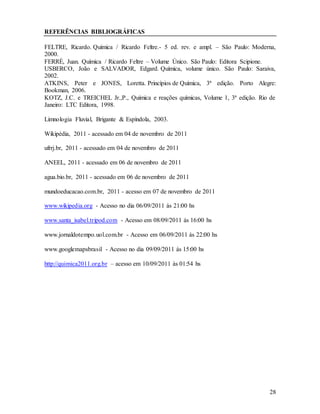 28
REFERÊNCIAS BIBLIOGRÁFICAS
FELTRE, Ricardo. Química / Ricardo Feltre.- 5 ed. rev. e ampl. – São Paulo: Moderna,
2000.
FERRÉ, Juan. Química / Ricardo Feltre – Volume Único. São Paulo: Editora Scipione.
USBERCO, João e SALVADOR, Edgard. Química, volume único. São Paulo: Saraiva,
2002.
ATKINS, Peter e JONES, Loretta. Princípios de Química, 3ª edição. Porto Alegre:
Bookman, 2006.
KOTZ, J.C. e TREICHEL Jr.,P., Química e reações químicas, Volume 1, 3ª edição. Rio de
Janeiro: LTC Editora, 1998.
Limnologia Fluvial, Brigante & Espíndola, 2003.
Wikipédia, 2011 - acessado em 04 de novembro de 2011
ufrrj.br, 2011 - acessado em 04 de novembro de 2011
ANEEL, 2011 - acessado em 06 de novembro de 2011
agua.bio.br, 2011 - acessado em 06 de novembro de 2011
mundoeducacao.com.br, 2011 - acesso em 07 de novembro de 2011
www.wikipedia.org - Acesso no dia 06/09/2011 ás 21:00 hs
www.santa_isabel.tripod.com - Acesso em 08/09/2011 ás 16:00 hs
www.jornaldotempo.uol.com.br - Acesso em 06/09/2011 ás 22:00 hs
www.googlemapsbrasil - Acesso no dia 09/09/2011 ás 15:00 hs
http://quimica2011.org.br – acesso em 10/09/2011 ás 01:54 hs
 