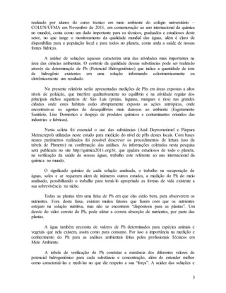 3
realizado por alunos do curso técnico em meio ambiente do colégio universitário –
COLUN/UFMA em Novembro de 2011, em comemoração ao ano internacional da química
no mundo), conta como um dado importante para os técnicos, graduados e estudiosos deste
setor, no que tange o monitoramento da qualidade mundial das águas, além é claro de
disponibiliza para a população local e para todos no planeta, como anda a saúde de nossas
fontes hídricas.
A análise de soluções aquosas caracteriza uma das atividades mais importantes na
área das ciências ambientais. O controle da qualidade dessas substâncias pode ser realizado
através da determinação de Ph (Potencial Hidrogeniônico) que indica a quantidade de íons
de hidrogênio existentes em uma solução informando colorimetricamente ou
eletrônicamente um resultado.
No presente relatório serão apresentadas medições de Phs em áreas expostas a altos
níveis de poluição, que interfere qualitativamente no equilíbrio e na atividade regular dos
principais nichos aquáticos de São Luís (praias, lagunas, mangues e rios) nas grandes
cidades onde estes habitats estão abruptamente exposto as ações antrópicas, onde
encontram-se os agentes de desequilíbrios mais danosos ao ambiente (Esgotamento
Sanitário, Lixo Doméstico e despejo de produtos químicos e contaminantes oriundos das
industrias e fabricas).
Nesta coleta foi essencial o uso das substâncias (Azul Depromotimol e Púrpura
Metracrepol) utilizadas neste estudo para medição do nível de pHs destes locais. Com bases
nestes parâmetros realizados foi possível descrever os procedimentos de leitura (uso da
tabela de Phmetro) na confirmação das análises. As informações coletadas nesta pesquisa
será publicada no site http://quimica2011.org.br, que ajudara estudiosos de todo o planeta,
na verificação da saúde de nossas águas, trabalho este referente ao ano internacional da
química no mundo.
O significado químico de cada solução analisada, o trabalho na recuperação de
águas, solos e ar requerem alem de inúmeros outros estudos, a medição do Ph do meio
analisado, possibilitando o trabalho para torná-lo apropriado as formas de vida existente a
sua sobrevivência no nicho.
Todas as plantas têm uma faixa de Ph em que elas estão bem, para absorverem os
nutrientes. Fora desta faixa, existem muitos fatores que fazem com que os nutrientes
estejam na solução nutritiva, mas não se encontrem “disponíveis para as plantas”. Um
desvio do valor correto do Ph, pode afetar a correta absorção de nutrientes, por parte das
plantas.
A água também necessita de valores de Ph determinados para espécies animais e
vegetais que nela existem, assim como para consumo. Por isso a importância na medição e
conhecimento do Ph para as análises ambientais feitas pelos profissionais Técnicos em
Meio Ambiente.
A tabela de verificação de Ph constatar a existência dos diferentes valores de
potencial hidrogeniônico para cada substância e concentração, além de entender melhor
como caracterizá-las e medi-las no que diz respeito a sua “força”. A acidez das soluções e
 