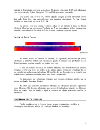 4
materiais é determinada com base na escala de Ph, porem esta escala de Ph está relacionada
com a concentração de íons hidrogênio (H+ ou H3O+) presentes na solução.
Essa escala varia de 0 a 14, embora algumas soluções possam apresentar valores
fora dela. Para isso, eles desenvolveram uma grandeza denominada Ph, que fornece
medidas em uma escala que varia de 0 a 14.
De acordo com essa escala, podemos saber se um material é ácido ou básico
(alcalino). Materiais que apresentam Ph abaixo de 7 são denominados ácidos, enquanto que
materiais com valores de Ph acima de 7 são alcalinos, conforme esquema abaixo.
Exemplo de Tabela Phmetro:
Na Idade Média, ao estudar os materiais, os alquimistas perceberam que muitas
substâncias e materiais podiam ser classificados quanto à alteração que produziam na cor
de certos extratos vegetais, quando em contato com eles.
O teste da mudança de cor já era bastante difundido, mas Robert Boyle está entre os
primeiros a notar que todos os ácidos, e não apenas alguns, realizavam a mudança de cor
nas substâncias usadas como indicadores. Ele também foi um dos primeiros a perceber que
os indicadores poderiam ser usados ainda para testar a alcalinidade.
Os indicadores são substâncias orgânicas que possuem moléculas grandes que se
alteram em função da acidez do meio.
Ao terem suas estruturas moleculares alteradas, as substâncias passam a apresentar
cores diferentes. Há diversas substâncias que servem de indicadores, atuando em diferentes
faixas de acidez. Veja na tabela a seguir a coloração de alguns indicadores usados em
laboratório.
OBJETIVOS DESTA PESQUISA
Estudar analiticamente o elemento água e as suas propriedades e verificar a
Phmetragem dos sistemas hídricos da cidade de São Luís do Maranhão.
 