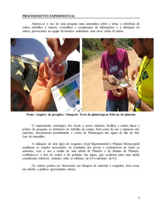 5
PROCEDIMENTO EXPERIMENTAL
Adotou-se o uso de uma pesquisa mais sistemática sobre o tema, a referência de
outros trabalhos e autores, consolidou a comparação de informações e a afirmação de
outros, provocando na equipe de técnicos ambientais uma nova coleta de dados.
Fonte: Arquivo de pesquisa / Imagem: Teste de phmetragem feita no rio pimenta
O mapeamento estratégico dos locais a serem visitados, facilitou o roteiro linear e
prático da pesquisa, as instruções de trabalho de campo, bem como do uso e manuseio dos
materiais, direcionaram pontualmente a coleta de Phmetragem das águas da ilha de São
Luis do maranhão.
A utilização de dois tipos de reagentes (Azul Depromotimol e Púrpura Metracrepol)
auxiliaram os estudos necessários, na conclusão das provas e contraprovas de todas as
amostras, com o uso e auxílio de uma tabela de Phmetro e de laminas de Phmetro,
confirmou-se o teor de acides e de poluição das águas, que oscilaram entre uma média
considerada tolerável, variantes entre as mínimas de 6.4 e máximas de 8.6.
Os valores podem ser observados nas listagens de materiais e reagentes, bem como
nas tabelas e gráficos apresentados abaixo.
 