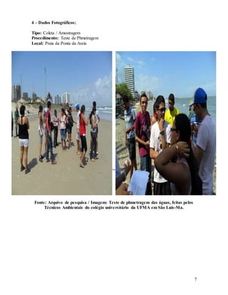 7
4 – Dados Fotográficos:
Tipo: Coleta / Amostragem
Procedimento: Teste de Phmetragem
Local: Praia da Ponta da Areia
Fonte: Arquivo de pesquisa / Imagem: Teste de phmetragem das águas, feitas pelos
Técnicos Ambientais do colégio universitário da UFMA em São Luís-Ma.
 