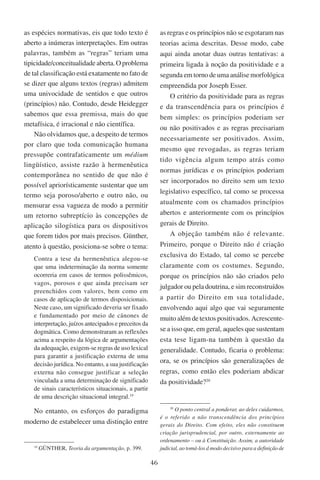 46
as espécies normativas, eis que todo texto é
aberto a inúmeras interpretações. Em outras
palavras, também as “regras” teriam uma
tipicidade/conceitualidadeaberta. Oproblema
de tal classificação está exatamente no fato de
se dizer que alguns textos (regras) admitem
uma univocidade de sentidos e que outros
(princípios) não. Contudo, desde Heidegger
sabemos que essa premissa, mais do que
metafísica, é irracional e não científica.
Não olvidamos que, a despeito de termos
por claro que toda comunicação humana
pressupõe contrafaticamente um médium
lingüístico, assiste razão à hermenêutica
contemporânea no sentido de que não é
possível apriorísticamente sustentar que um
termo seja poroso/aberto e outro não, ou
mensurar essa vagueza de modo a permitir
um retorno subreptício às concepções de
aplicação silogística para os dispositivos
que forem tidos por mais precisos. Günther,
atento à questão, posiciona-se sobre o tema:
Contra a tese da hermenêutica alegou-se
que uma indeterminação da norma somente
ocorreria em casos de termos polissêmicos,
vagos, porosos e que ainda precisam ser
preenchidos com valores, bem como em
casos de aplicação de termos disposicionais.
Neste caso, um significado deveria ser fixado
e fundamentado por meio de cânones de
interpretação, juízos antecipados e preceitos da
dogmática. Como demonstraram as reflexões
acima a respeito da lógica de argumentações
da adequação, exigem-se regras de uso lexical
para garantir a justificação externa de uma
decisão jurídica. No entanto, a sua justificação
externa não consegue justificar a seleção
vinculada a uma determinação de significado
de sinais característicos situacionais, a partir
de uma descrição situacional integral.19
No entanto, os esforços do paradigma
moderno de estabelecer uma distinção entre
19
Günther, Teoria da argumentação, p. 399.
as regras e os princípios não se esgotaram nas
teorias acima descritas. Desse modo, cabe
aqui ainda anotar duas outras tentativas: a
primeira ligada à noção da positividade e a
segunda em torno de uma análise morfológica
empreendida por Joseph Esser.
O critério da positividade para as regras
e da transcendência para os princípios é
bem simples: os princípios poderiam ser
ou não positivados e as regras precisariam
necessariamente ser positivados. Assim,
mesmo que revogadas, as regras teriam
tido vigência algum tempo atrás como
normas jurídicas e os princípios poderiam
ser incorporados no direito sem um texto
legislativo específico, tal como se processa
atualmente com os chamados princípios
abertos e anteriormente com os princípios
gerais de Direito.
A objeção também não é relevante.
Primeiro, porque o Direito não é criação
exclusiva do Estado, tal como se percebe
claramente com os costumes. Segundo,
porque os princípios não são criados pelo
julgador ou pela doutrina, e sim reconstruídos
a partir do Direito em sua totalidade,
envolvendo aqui algo que vai seguramente
muito além de textos positivados. Acrescente-
se a isso que, em geral, aqueles que sustentam
esta tese ligam-na também à questão da
generalidade. Contudo, ficaria o problema:
ora, se os princípios são generalizações de
regras, como então eles poderiam abdicar
da positividade?20
20
O ponto central a ponderar, ao deles cuidarmos,
é o referido a não transcendência dos princípios
gerais do Direito. Com efeito, eles não constituem
criação jurisprudencial, por outro, externamente ao
ordenamento – ou à Constituição. Assim, a autoridade
judicial, ao tomá-los d modo decisivo para a definição de
 