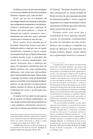 47
Osúltimosesforçosdopresenteparadigma
se devem aos trabalhos de Josef Esser e Robert
Summers. Vejamos, pois, cada um deles.
Esser21
, por sua vez, vê a distinção sob
umenfoqueoriginal:elesustentaqueosprincípios
nãoconfigurariammandamentosesimdiretrizes,
critérios e justificação para a aplicação do
Direito. Em outras palavras, o critério de
distinção das espécies normativas seria o
fundamento que cada uma, regra e princípio,
exigiria para a tomada de uma decisão.
Nesse sentido, Esser entendia que os
princípios forneceriam motivos para que o
intérprete pudesse empregar esse ou aquele
mandamento, enquanto as regras exigiam
uma argumentação que se ligaria diretamente
à própria decisão. Logo, os princípios não
seriam em si mesmos mandamentos, mas
apenas instruções para o emprego das
regras. Os princípios constituiriam parte do
Direito positivo, não como mandamentos
autônomos, mas como uma (pré)condição
paraofuncionamentodasregras.Dessemodo,
o princípio da função social da propriedade
podeserconcebidocomointegrantedoDireito
positivo, eis que inerente à compreensão do
próprio instituto do direito de propriedade,
conferindo-lhe causa e justificação para
seu emprego.
O modelo de Esser parte do pressuposto
de um modelo de Direito problemático, ou
seja, ligado à pratica judicial (jurisprudência)
e pela prudência aristoteliana (phrónesis),
muito provavelmente por influência da tópica
terminada solução normativa, simplesmente comprova
a sua existência no bojo do ordenamento jurídico, do
Direito que aplica, declarando-os. (Grau, A ordem
econômica na Constituição de 1988, p. 129).
21
Esser,Josef. Princípioynormaenlaelaboración
jurisprudencial Del Derecho Privado. ������������Tradução de
Eduardo Valenti Fiol. Barcelona: Bosch, 1961.
de Viehweg22
. Seu ponto de partida era, pois,
uma contraposição ao sistema fechado de
Direito em torno de uma concepção piramidal
do ordenamento jurídico23
. Assim, o papel do
magistrado na revelação de princípios confere
uma abertura ao Direito que ia bem além dos
limites positivistas da sua época.
Galuppo anota com razão que a
contribuição de Esser antecipa conceitos
centrais do paradigma contemporâneo
da teoria dos princípios por duas razões.
Primeiro, por reconhecer a dualidade dos
planos de aplicação e de justificação das
normas jurídicas. Depois, porque admite
que a argumentação discursiva é essencial à
22
Segundo Esser, o ato de aplicar a lei está inserido
em um juízo antecipado valorativo, que integra cada
norma em um sistema teleológico aberto, orientado
por princípios. À semelhança de Kriele, também Esser,
ao fazer essa observação, orienta-se pelo exemplo de
um modo de pensar em termos do Direito de caso, que
considera cada situação nova à luz da ratio decidendi
de casos previamente decididos e de sua correlação
por meio de princípios. O princípio (...) domina a
interpretação de norma de rule [regra],ou seja, domina
a direção da seleção prévia e do reconhecimento de fatos
que podem ser juridicamente levantados na realidade
objetiva, e do reconhecimento de observações que podem
ser juridicamente levantados na realidade objetiva,
e do reconhecimento de observações que podem ser
juridicamente levantadas no precedent (precedente).
(Günther, Teoria da argumentação, p. 401).
23
No caso do modelo axiomático, ou seja, aquele
cujo centro de gravidade é a construção de um sistema
hierarquizado, o ponto de partida por excelência é
o Código. Segundo Esser, o pensamento axiomático
desvaloriza e/ou ignora “os princípios valorativos
abertos, as doutrinas, máximas, parêmias, etc. (...). Em
lugar deles põe em primeiro plano as rationes legis, os
princípios formais e a estrutura da lógica jurídica”.
(Galuppo, Marcelo. A contribuição de Esser para a
reconstrução do conceito de princípios jurídicos. Belo
Horizonte: Editora da Faculdade de Direito da UFMG:
Revista de Direito Comparado, n.º 03, maio/1999,
p. 227/244, p. 234).
 