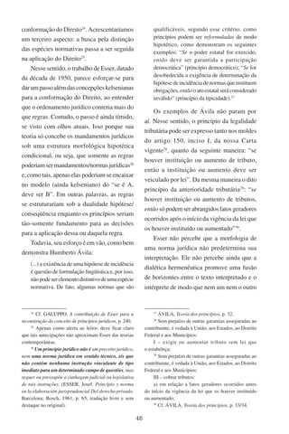 48
conformação do Direito24
. Acrescentaríamos
um terceiro aspecto: a busca pela distinção
das espécies normativas passa a ser seguida
na aplicação do Direito25
.
Nesse sentido, o trabalho de Esser, datado
da década de 1950, parece esforçar-se para
darumpassoalémdasconcepçõeskelsenianas
para a conformação do Direito, ao entender
que o ordenamento jurídico conteria mais do
que regras. Contudo, o passo é ainda tímido,
se visto com olhos atuais. Isso porque sua
teoria só concebe os mandamentos jurídicos
sob uma estrutura morfológica hipotética
condicional, ou seja, que somente as regras
poderiamsermandamentos/normasjurídicas26
e, como tais, apenas elas poderiam se encaixar
no modelo (ainda kelseniano) do “se é A,
deve ser B”. Em outras palavras, as regras
se estruturariam sob a dualidade hipótese/
conseqüência enquanto os princípios seriam
tão-somente fundamento para as decisões
para a aplicação dessa ou daquela regra.
Todavia, seu esforço é em vão, como bem
demonstra Humberto Ávila:
(...) a existência de uma hipótese de incidência
é questão de formulação lingüística e, por isso,
nãopodeserelementodistintivodeumaespécie
normativa. De fato, algumas normas que são
24
Cf. Galuppo, A contribuição de Esser para a
reconstrução do conceito de princípios jurídicos, p. 240.
25
Apenas como alerta ao leitor, deve ficar claro
que tais antecipações não aproximam Esser das teorias
contemporâneas.
26
Um princípio jurídico não é um preceito jurídico,
nem uma norma jurídica em sentido técnico, eis que
não contém nenhuma instrução vinculante de tipo
imediato para um determinado campo de questões, mas
requer ou pressupõe a cunhagem judicial ou legislativa
de tais instruções. �(Esser, Josef. Princípio y norma
en la elaboración jurisprudencial Del derecho privado.
Barcelona; Bosch, 1961, p. 65, tradução livre e sem
destaque no original).
qualificáveis, segundo esse critério, como
princípios podem ser reformuladas de modo
hipotético, como demonstram os seguintes
exemplos: “Se o poder estatal for exercido,
então deve ser garantida a participação
democrática” (princípio democrático); “Se for
desobedecida a exigência de determinação da
hipótese de incidência de normas que instituem
obrigações, então o ato estatal será considerado
inválido” (princípio da tipicidade).27
Os exemplos de Ávila não param por
aí. Nesse sentido, o princípio da legalidade
tributária pode ser expresso tanto nos moldes
do artigo 150, inciso I, da nossa Carta
vigente28
, quanto da seguinte maneira: “se
houver instituição ou aumento de tributo,
então a instituição ou aumento deve ser
veiculado por lei”. Da mesma maneira o dito
princípio da anterioridade tributária29
: “se
houver instituição ou aumento de tributos,
entãosópodemserabrangidosfatosgeradores
ocorridos após o início da vigência da lei que
os houver instituído ou aumentado”30
.
Esser não percebe que a morfologia de
uma norma jurídica não predetermina sua
interpretação. Ele não percebe ainda que a
dialética hermenêutica promove uma fusão
de horizontes entre o texto interpretado e o
intérprete de modo que nem um nem o outro
27
Ávila, Teoria dos princípios, p. 32.
28
Sem prejuízo de outras garantias asseguradas ao
contribuinte, é vedada à União, aos Estados, ao Distrito
Federal e aos Municípios:
I – exigir ou aumentar tributo sem lei que
o estabeleça;
29
Sem prejuízo de outras garantias asseguradas ao
contribuinte, é vedada à União, aos Estados, ao Distrito
Federal e aos Municípios:
III – cobrar tributos:
a) em relação a fatos geradores ocorridos antes
do início da vigência da lei que os houver instituído
ou aumentado;
30
Cf. Ávila, Teoria dos princípios, p. 33/34.
 