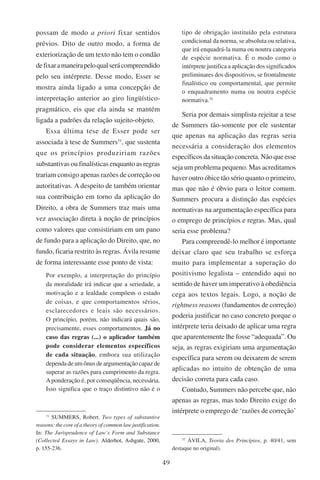 49
possam de modo a priori fixar sentidos
prévios. Dito de outro modo, a forma de
exteriorização de um texto não tem o condão
defixaramaneirapeloqualserácompreendido
pelo seu intérprete. Desse modo, Esser se
mostra ainda ligado a uma concepção de
interpretação anterior ao giro lingüístico-
pragmático, eis que ela ainda se mantém
ligada a padrões da relação sujeito-objeto.
Essa última tese de Esser pode ser
associada à tese de Summers31
, que sustenta
que os princípios produziriam razões
substantivas ou finalísticas enquanto as regras
trariam consigo apenas razões de correção ou
autoritativas. A despeito de também orientar
sua contribuição em torno da aplicação do
Direito, a obra de Summers traz mais uma
vez associação direta à noção de princípios
como valores que consistiriam em um pano
de fundo para a aplicação do Direito, que, no
fundo, ficaria restrito às regras. Ávila resume
de forma interessante esse ponto de vista:
Por exemplo, a interpretação do princípio
da moralidade irá indicar que a seriedade, a
motivação e a lealdade compõem o estado
de coisas, e que comportamentos sérios,
esclarecedores e leais são necessários.
O princípio, porém, não indicará quais são,
precisamente, esses comportamentos. Já no
caso das regras (...) o aplicador também
pode considerar elementos específicos
de cada situação, embora sua utilização
dependa de um ônus de argumentação capaz de
superar as razões para cumprimento da regra.
Aponderação é, por conseqüência, necessária.
Isso significa que o traço distintivo não é o
31
Summers, Robert. Two types of substantive
reasons: the core of a theory of common law justification.
In: The Jurisprudence of Law’s Form and Substance
(Collected Essays in Law). �������������������������Alderhot, Ashgate, 2000,
p. 155-236.
tipo de obrigação instituído pela estrutura
condicional da norma, se absoluta ou relativa,
que irá enquadrá-la numa ou noutra categoria
de espécie normativa. É o modo como o
intérprete justifica a aplicação dos significados
preliminares dos dispositivos, se frontalmente
finalístico ou comportamental, que permite
o enquadramento numa ou noutra espécie
normativa.32
Seria por demais simplista rejeitar a tese
de Summers tão-somente por ele sustentar
que apenas na aplicação das regras seria
necessária a consideração dos elementos
específicos da situação concreta. Não que esse
seja um problema pequeno. Mas acreditamos
haver outro óbice tão sério quanto o primeiro,
mas que não é óbvio para o leitor comum.
Summers procura a distinção das espécies
normativas na argumentação específica para
o emprego de princípios e regras. Mas, qual
seria esse problema?
Para compreendê-lo melhor é importante
deixar claro que seu trabalho se esforça
muito para implementar a superação do
positivismo legalista – entendido aqui no
sentido de haver um imperativo à obediência
cega aos textos legais. Logo, a noção de
rightness reasons (fundamentos de correção)
poderia justificar no caso concreto porque o
intérprete teria deixado de aplicar uma regra
que aparentemente lhe fosse “adequada”. Ou
seja, as regras exigiriam uma argumentação
específica para serem ou deixarem de serem
aplicadas no intuito de obtenção de uma
decisão correta para cada caso.
Contudo, Summers não percebe que, não
apenas as regras, mas todo Direito exige do
intérprete o emprego de ‘razões de correção’
32
Ávila, Teoria dos Princípios, p. 40/41, sem
destaque no original).
 