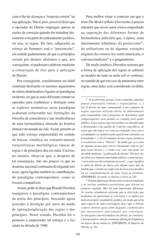 50
com o fito de alcançar a “resposta correta” na
sua aplicação. Não é, pois, possível dizer que
o operador do Direito empregue apenas as
razões de correção quando for trabalhar tão-
somente com parte do ordenamento jurídico,
ou seja, as regras. De fato, subjacente ao
esforço de Summers está o “preconceito”,
em sentido gadameriano, de que os princípios
seriam por demais abstratos e que, por
conseguinte, só poderiam colaborar mediante
a consecução de fins para a aplicação
do Direito.
Por conseguinte, consideramos ser inútil
continuar desfiando os mesmos argumentos
de outros doutrinadores ligados ao paradigma
moderno, eis que as mais diferentes tentativas
operadas para estabelecer a distinção entre
as espécies normativas nesse paradigma
acabaram esbarrando nas limitações da
filosofia da consciência e nas insuficiências
de uma hermenêutica alienada da história
efetual e do mundo da vida. Assim, percebe-se
que todo esforço empreendido no sentido
de buscar sintática ou semanticamente
características morfológicas típicas de
regras e de princípios deu em nada. Curioso,
no entanto, observar que, a despeito de
tal constatação, não são poucos os que na
doutrina nacional continuam divulgando tais
teses, agora ligadas também às contribuições
do paradigma contemporâneo, como se
fossem compatíveis.
Assim, pode-se dizer que Ronald Dworkin
inaugurou o paradigma contemporâneo
da teoria dos princípios, buscando agora
proceder à distinção por meio do modo
de operação/aplicação das regras e dos
princípios. Nesse sentido, Dworkin foi o
primeiro a empreender tal esforço e o fez
ainda na década de 1960.
Para melhor situar o contexto em que o
textoTheModelofRulesIfoiescrito,épreciso
entender que nosso autor estava empenhado
na superação das diferentes formas de
hermenêutica judiciária que, à época, eram
inteiramente tributárias do positivismo33
,
do utilitarismo ou de algumas variações
originais da common law norte-americana, o
convencionalismo34
e o pragmatismo.
De modo sintético, Dworkin sustenta que
a forma de aplicação das regras se submete
ao modelo do tudo ou nada (all or nothing),
no sentido de que em caso de antinomia entre
regras, uma delas será considerada inválida.
33
O positivismo possui como esqueleto algumas
poucas proposições centrais e organizadoras. (...)
(a) O direito de uma comunidade é um conjunto de
regras especiais utilizado direta ou indiretamente
pela comunidade com o propósito de determinar qual
comportamento será punido ou coagido pelo poder
público. Essas regras especiais podem ser identificadas
e distinguidas com auxílio de critérios específicos, de
testes que não tem a ver com seu conteúdo, mas com o
seu pedigree ou maneira pela qual foram adotadas ou
formuladas (...) (b) O conjunto dessas regras jurídicas
é coextensivo com o “Direito”, de modo que se o caso
de alguma pessoa não estiver claramente coberto por
uma regra dessas (...) então esse caso não pode ser
decidido mediante “q aplicação do direito”.Ele deve ser
decidido por alguma autoridade pública, como um juiz,
“exercendo seu discernimento pessoal”, o que significa
ir além do direito na busca por algum outro tipo de
padrão que o oriente na confecção de nova regra jurídica
ou na complementação de uma regra já existente.
(Dworkin, Levando os direitos a sério, p. 28)
34
Existemdiferençasóbviasentreoconvencionalismo
e as teorias semântico-positivistas que discuti no
primeiro capítulo. Mas há uma importante diferença.
As teorias semânticas afirmam que a descrição que
acabamos de apresentar se concretiza e se aplica por
meio do próprio vocabulário jurídico, de modo que seria
uma espécie de auto-contradição dizer que o Direito
confere direitos para além daqueles estabelecidos
por mecanismos sancionados por convenção.
A concepção convencionalista do direito, ao contrário,
é interpretativa: não faz nenhuma afirmação lingüística
ou lógica dessa natureza. (Dworkin, O Império do
Direito, p. 32).
 