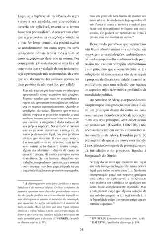 51
Logo, se a hipótese de incidência da regra
viesse a ser atendida, sua conseqüência
deveria ser aplicável, exceto se a norma
fosse tida por inválida35
. A seu ver está claro
que regras podem ter exceções; contudo, se
a lista for longa demais, ela poderá acabar
se transformando em outra regra, ou seria
desajeitado demais recitar toda a lista de
casos excepcionais descritos na norma. Por
conseguinte, ele sustenta que se uma lei civil
determina que a validade de um testamento
seja a presença de três testemunhas, de certo
que se o documento for assinado apenas por
duas pessoas ele não será tido por válido.
Mas não é assim que funcionam os princípios
apresentados como exemplos nas citações.
Mesmo aqueles que mais se assemelham a
regras não apresentam conseqüências jurídicas
que se seguem automaticamente. Quando as
condições são dadas. Dizemos que o nosso
direito respeita o princípio segundo o qual
nenhum homem pode beneficiar-se dos erros
que comete (a ninguém é dado valer-se de
sua própria torpeza”). Na verdade, é comum
que as pessoas obtenham vantagens, de
modo perfeitamente legal, dos atos jurídicos
ilícitos que praticam. O caso mais notório
é o usucapião – se eu atravesso suas terras
sem autorização durante muito tempo,
algum dia adquirirei o direito de cruzá-las
quando o desejar. Há muitos exemplos menos
dramáticos. Se um homem abandona seu
trabalho, rompendo um contrato, para assumir
outro emprego mais bem pago, ele pode ter que
pagar indenização a seu primeiro empregador,
35
A diferença entre princípios jurídicos e regras
jurídicas é de natureza lógica. Os dois conjuntos de
padrões apontam para decisões particulares acerca
da obrigação jurídica em circunstâncias específicas,
mas distinguem-se quanto à natureza da orientação
que oferecem. As regras são aplicáveis à maneira do
tudo-ou-nada. Dados os fatos que uma regra estipula,
então ou a regra é válida, e neste caso a resposta que ela
fornece deve ser aceita, ou não é válida, e neste caso em
nada contribui para a decisão. (Dworkin, Levando
os direitos a sério, p. 39).
mas em geral ele terá direito de manter seu
novo salário. Se um homem foge quando está
sob fiança e cruza a fronteira estadual para
fazer um investimento brilhante em outro
estado, ele poderá ser remetido de volta á
prisão, mas ele manterá os lucros.36
Desse modo, percebe-se que os princípios
não fixam absolutamente sua aplicação, eis
queexigemumaatitudereflexivadointérprete
de modo a respeitar-lhe sua dimensão de peso.
Assim, não existem princípios contraditórios
e sim princípios que concorrem entre si. E a
solução de tal concorrência não deve seguir
a proposta de discricionariedade inerente ao
positivismo, mas uma reflexão que traduza
os aspectos mais relevantes e profundos da
moralidade política.
Ao contrário de Alexy, esse procedimento
não pressupõe uma gradação, mas uma cessão
de um princípio diante do outro no caso
concreto, por meio de exceções de aplicação.
“Um dos dois princípios deve ceder nestas
circunstâncias” (Dworkin, 1886:270), e não
necessariamente em outras circunstâncias.
Ao contrário de Alexy, Dworkin parte do
pressuposto de que o que move essa decisão
é a exigência contingente de prosseguimento
da jurisdição e do processo, ligadas à
Integridade do Direito:
“é exigido de mim que encontre um lugar
em toda interpretação geral de nossa prática
legal para todos os princípios (...). Nenhuma
interpretação geral que negasse qualquer
uma delas seria plausível; a Integridade
não poderia ser satisfeita se qualquer um
deles fosse completamente rejeitado. Mas
a Integridade exige que alguma solução de
sua colisão competitiva (...) seja tomada (...).
A Integridade exige isto porque exige que eu
termine a questão.37
36
Dworkin, Levando os direitos a sério, p. 40.
37
Galuppo, Igualdade e diferença, p. 188.
 