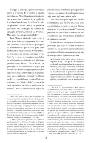 52
Galuppo já antecipa algumas diferenças
entre a proposta de Dworkin e aquela
procedida por Alexy. No entanto, entendemos
que a teoria dos princípios do segundo foi
fruto do esforço do autor de “refinar” a visão
do primeiro. Assim, Alexy vai procurar
construir uma distinção no âmbito da
aplicação normativa, tal qual fez Dworkin.
Mas, quais são suas particularidades?
Para Alexy, a distinção entre regras e
princípios deve ser compreendida como
um elemento essencial para a passagem
da hermemêutica positivista para uma
hermenêutica pós-positivista. Nesse sentido,
os princípios são normas jurídicas prima
facie38
, eis que plasmariam mandados
de otimização aplicáveis sob distintas
possibilidades fáticas. Desse modo, os
princípios se distanciariam das regras por
assumir uma dimensão de peso pela qual seria
impossível para o intérprete fixar de antemão
suas conseqüências normativas.Desse
modo, o eventual choque principiológico se
resolveria pela “lei de colisão”, por meio da
qual, partindo-se da idéia da ponderação de
valores39
, busca a formulação de regras de
38
Para Alexy, tanto las reglas como los princípios son
normasporqueambosdicenloquedebeser.Ambospueden
ser formulados con ayuda de las expresiones deónticas
básicas del mandato, la permisíon y la prohibición. Los
principios, al igual que las reglas para juicios concretos
de deber ser, aun cuando sean razones de un tipo muy
diferente. La distinción entre regals y principios es pues
uno distintición entre dos tipos de normas. (Alexy,
Robert. Teoria de los derechos fundamentales. Madrid:
Centro de Estúdios Constitucionales, 1997, p.83).
39
Alexy percebe o problema de trabalhar
axiologicamente o Direito. ��������������������Contudo, a despeito
de pretender escapar de tal engodo, acaba por
justificar a forma de aplicação do Direito por meio
de uma argumentação utilitarista de um método que
possibilitaria racionalizar as escolhas entre os meios e
fins das medidas impugnadas.
prevalência que permitiriam que os princípios
viessem a ser tratados deontologicamente, ou
seja, sob a lógica do tudo ou nada.
Seu raciocínio privilegia uma análise
hermenêutica que levaria em conta tanto
possibilidades normativas quanto fáticas,
eis que as “regras de prevalência”40
somente
poderiam ser justificadas com base em uma
consideração das circunstâncias específicas
de cada caso concreto.
De outra banda, as regras seriam normas
jurídicas que expressariam mandados
definitivos, eis que mero exame subsuntivo
permitiria verificar o enquadramento (ou não)
de suas premissas hipotéticas ao caso.
A distinção entre princípios e regras –
segundo Alexy – não pode ser baseada no
modo tudo ou nada de aplicação proposto por
Dworkin, mas deve resumir-se, sobretudo,
a dois fatores: diferença quanto à colisão,
na medida em que os princípios colidentes
apenas têm sua realização normativa limitada
reciprocamente, ao contrário das regras, cuja
colisão é solucionada com a declaração de
40
Ou seja, a “determinação de uma relação
de preferência é, de acordo com a lei da colisão, o
estabelecimento de uma regra” (Alexy, 1993b:103)
que vale naquelas (e somente naquelas) condições
fáticas e jurídicas. Isso significa que quando um tribunal
diz que em um determinado caso (ou seja, sob dadas
condições fáticas e jurídicas) um princípio precede
a outro, ele diz, em essência, haver uma regra (que
deve ser aplicada de modo incondicional e absoluto)
que manda aplicar, naquele caso, aquele princípio,
ou melhor, que determinados princípios apóiam a
aplicação de regras conflitantes (Alexy, 1993b:100).
A ponderação dos princípios implica a existência de
uma regra segundo a qual em toda situação em que o
condicionamento fático forem exatamente os mesmos,
prevalecerá sempre um único e mesmo ´princípio.
Como ele afirma, “como resultado de toda ponderação
jusfundamental correta, pode-se formular uma norma de
direito fundamental adstrita, com caráter de regra, sob
a qual pode ser subsumido o caso” (Alexy, 1993b:98 e
134). (Galuppo, Igualdade e diferença, p. 177).
 