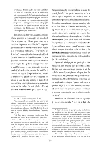 53
invalidade de uma delas ou com a abertura
de uma exceção que exclua a antinomia;
diferença quanto à obrigação que instituem, já
que as regras instituem obrigações absolutas,
não superadas por normas contrapostas,
enquanto os princípios instituem obrigações
prima facie, na medida em que podem ser
superadas ou derrogadas em função dos
outros princípios colidentes.41
Em relação à diferença quanto à colisão,
Alexy percebe a construção de standards
discursivos específicos para cada caso
concreto (regras de prevalência)42
, enquanto
para as hipóteses de antinomias entre regras,
ele procurava refinar à perspectiva de
Dworkin43
outrascláusulasdeexceçãoalémda
questão da validade. Por cláusulas de exceção
podemos entender tanto a possibilidade de
enumeração de hipóteses excepcionais para
a incidência das regras quanto às clássicas
modalidades de afastamento da incidência
de uma das regras. No primeiro caso, estaria
o exemplo da proibição dos discentes de
deixar a sala de aula durante o período de
magistério e a exceção em relação a eventual
aviso de incêndio. De outro lado, além do
critério hierárquico (pelo qual a regra
41
Ávila, Teoria dos princípios, p. 30).
42
(...) las condiciones, bajo las que un principio
prevalece sobre outro, forman el supuesto de hecho de
una regla que determina las consecuencias jurídicas
del principio prevalecente. (Alexy, Robert. Derecho
y razón prática. �����������������������������������México: Distribuiciones Fontamara,
1993, p. 17)
43
Se duas regras entram em conflito, uma delas
não pode ser válida. A decisão de saber qual delas é
válida e qual deve ser abandonada ou reformulada, deve
ser tomada recorrendo-se a considerações que estão
além das próprias regras. Um sistema jurídico pode
regular esses conflitos através de outras regras, que
dão precedência à regra promulgada pela autoridade de
grau superior, à regra promulgada mais recentemente,
à regra mais específica ou outra coisa desse gênero.
(Dworkin, Levando os direitos a sério, p. 43).
hierarquicamente superior afasta a regra de
condição inferior), que tecnicamente seria o
único ligado à questão da validade, caso a
entendamosporconformidadecomosditames
formais e matérias de norma superior, não
seria irracional acrescentar outras soluções
operadas no caso de antinomia de regras,
quais sejam, pelo emprego ao recurso das
chamadas cláusulas de exceção, os critérios
cronológico (pelo qual a lei mais recente
revoga/afasta a lei anterior), da especialidade
(pelo qual a regra mais específica para o caso
afasta a regra de caráter mais geral) e o da
territorialidade (para a solução de colisão de
normas jurídicas oriundas de ordenamentos
jurídicos distintos).
Quanto à obrigação, os princípios vão
requerer um exame das possibilidades
fáticas para sua aplicação, ligando a lei da
colisão aos subprincípios da adequação e da
necessidade. Já o problema das possibilidades
normativas, Alexy formula sua conhecida lei
da ponderação, pela qual “quanto maior seja o
grau de prejuízo no tocante ao cumprimento e
observância de um princípio, maior deverá ser
o grau de importância para o adimplemento
do outro”.
Debaixo de cerradas críticas quanto
à irracionalidade44
de sua lei da
44
Diferentemente do que preconiza a doutrina
da ponderação, não são necessárias compressões
ou renúncias por parte de qualquer dos interesses
conflitantes. A idéia de que algo deve ser perdido no
processo de solução de um tal conflito é, concessa
venia, tão incorreta como afirmar que um valor é “mais
importante” ou “mais pesado” do que o outro dentro do
sistema, ainda que em determinado caso. Os critérios
dessa medida jamais são exteriorizados pelos teóricos da
ponderação, mas antes deixados confortavelmente, sob o
manto da tópica, ao subjetivismo do intérprete.
Pior ainda se afigura defender que as compressões
sejam recíprocas, a fim de que um princípio não seja
 
