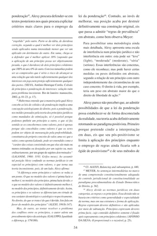 54
ponderação45
, Alexy procura defender-se em
textos posteriores nos quais procura explicitar
critérios mais claros para o emprego da
“engolido” pelo outro. Parte-se da idéia, de duvidosa
correção, segundo a qual é melhor ver dois princípios
sendo aplicados numa intensidade menor que ver um
aplicado em detrimento do outro. Em suma, chega-se
a defender que é melhor aplicar 30% (supondo que
a aplicação de um princípio possa ser objetivamente
pesada, o que é duvidoso) de dois princípios colidentes
que100%deume0%deoutro.Comissotamanhaspodem
ser as compressões que é sério o risco de alcançar-se
uma solução que não tutele suficientemente qualquer dos
interesses em jogo,nem proteja suficientemente qualquer
das partes. (Silva, Antônio Henrique Corrêa. Colisão
de princípios e ponderação de interesses: solução ruim
para problema inexistente. Rio de Janeiro: manuscrito,
2002, p, 01-23, p. 17).
45
Habermas entende que a maneira pela qual Alexy
concebe as leis de colisão e de ponderação implica uma
concepção axiologizante do direito, pois a ponderação,
nos moldes pensados pela teoria dos princípios jurídicos
como mandados de otimização, só é possível porque
podemos preferir um princípio a outro, o que só faz
sentido se os concebermos como valores, pois é apenas
porque são concebidos como valores é que os seres
podem ser objeto de mensuração pela preferebilidade,
constitutiva do próprio conceito de valor, uma vez que o
valor, como aponta Lalande, pode ser entendido como o
“caráter das coisas consistindo em que elas são mais ou
menos estimadas ou desejadas por um sujeito ou, mais
ordinariamente, por um grupo de sujeitos determinados”
(Lalande, 1960: 1183. Grifos meus). Ao assumir
tal posição Alexy confunde as normas jurídicas (e em
especial os princípios) com valores, o que torna sua
teoria inconsistente, pois, de um lado, Alexy afirma:
“A diferença entre princípios e valores se reduz a
um ponto. O que no modelo dos valores é prima facie o
melhor é, no modelo dos princípios, prima facie devido; e
o que no modelo dos valores é definitivamente melhor é,
no modelo dos princípios, definitivamente devido. Assim,
os princípios e os valores se diferenciam em virtude de
seu caráater deontológico e axiológico respectivamente.
No direito, do que se trata é do que é devido. Isto fala em
favor do modelo dos princípios” (Alexy, 1993b:147).
Mas, de outro, ao tentar resolver o problema
dos conflitos entre os princípios, o autor adota um
procedimentotípicodaaxiologia. (Galuppo, Igualdade
e diferença, p. 179/180).
lei da ponderação46
. Contudo, ao invés de
melhorar, sua posição acaba por destruir
definitivamente sua construção original, eis
que passa a admitir “regras de prevalência”
em abstrato, como bem observa Meyer:
Para possibilitar uma metodologia ainda
mais detalhada, Alexy apresenta uma escala
de interferência num princípio jurídico e não
interferência em outro: esta pode ser “leve”
(light), “moderada” (moderate), “séria”
(serious). Essas interferências são concretas,
como ele reconhece; mas pode haver certas
medidas ou pesos definidos em abstrato,
segundo a relação de um princípio com outro
independentemente das circunstâncias de um
caso concreto. O direito à vida, por exemplo,
teria um peso em abstrato maior do que o
direito de liberdade de ação.47
Alexy parece não perceber que, ao admitir
possibilidades de que a lei da ponderação
possa estabelecer-se de forma desconectada
da realidade, sua teoria acaba definitivamente
retornando ao paradigma positivista. Primeiro
porque pretende cindir a interpretação
em duas, eis que seu pós-positivismo se
limita à aplicação dos princípios enquanto
o emprego de regras ainda ficaria sob a
égide do positivismo48
e de seus métodos de
46
Cf. Alexy, Balancing and subsumption, p. 440.
47
Meyer, As sentenças intermediárias no marco
de uma compreensão constitucionalmente adequada
do controle jurisdicional de constitucionalidade ao
paradigma procedimentalista do Estado Democrático
de Direito, p. 362.
48
Alexy divide as normas jurídicas em duas
categorias, as regras e os princípios. Essa divisão não se
baseia em critérios como generalidade e especialidade
da norma, mas em sua estrutura e forma de aplicação.
Regras expressam deveres definitivos e são aplicadas
por meio de subsunção. Princípios expressam deveres
prima facie, cujo conteúdo definitivo somente é fixado
após sopesamento com princípios colidentes. (Afonso
da Silva. O proporcional e o razoável, p. 25).
 
