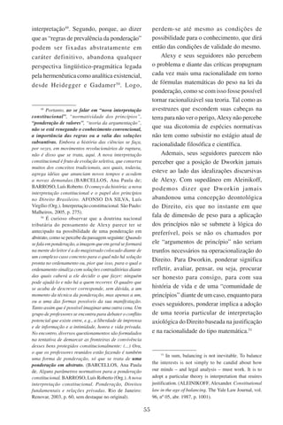 55
interpretação49
. Segundo, porque, ao dizer
que as “regras de prevalência da ponderação”
podem ser fixadas abstratamente em
caráter definitivo, abandona qualquer
perspectiva lingüístico-pragmática legada
pela hermenêutica como analítica existencial,
desde Heidegger e Gadamer50
. Logo,
49
Portanto, ao se falar em “nova interpretação
constitucional”, “normatividade dos princípios”,
“ponderação de valores”, “teoria da argumentação”,
não se está renegando o conhecimento convencional,
a importância das regras ou a valia das soluções
subsuntivas. Embora a história das ciências se faça,
por vezes, em movimentos revolucionários de ruptura,
não é disso que se trata, aqui. A nova interpretação
constitucional é fruto de evolução seletiva, que conserva
muitos dos conceitos tradicionais, aos quais, todavia,
agrega idéias que anunciam novos tempos e acodem
a novas demandas.(Barcellos, Ana Paula de;
Barroso, Luís Roberto. O começo da história: a nova
interpretação constitucional e o papel dos princípios
no Direito Brasileiro. Afonso da Silva, Luís
Virgílio (Org.). Interpretação constittucional. São Paulo:
Malheiros, 2005, p. 275).
50
É curioso observar que a doutrina nacional
tributária do pensamento de Alexy parece ter se
antecipado na possibilidade de uma ponderação em
abstrato, como se percebe da passagem seguinte: Quando
sefalaemponderação,aimagemqueemgeralseformará
na mente do leitor é a do magistrado colocado diante de
um complexo caso concreto para o qual não há solução
pronta no ordenamento ou, pior que isso, para o qual o
ordenamento sinaliza com soluções contraditórias diante
das quais caberá a ele decidir o que fazer: ninguém
pode ajudá-lo e não há a quem recorrer. O quadro que
se acaba de descrever corresponde, sem dúvida, a um
momento da técnica da ponderação, mas apenas a um,
ou a uma das formas possíveis da sua manifestação.
Tanto assim que é possível imaginar uma outra cena. Um
grupo de professores se encontra para debater o conflito
potencial que existe entre, e.g., a liberdade de imprensa
e de informação e a intimidade, honra e vida privada.
No encontro, diversos questionamentos são formulados
na tentativa de demarcar as fronteiras de convivência
desses bens protegidos constitucionalmente: (...) Ora,
o que os professores reunidos estão fazendo é também
uma forma de ponderação, só que se trata de uma
ponderação em abstrato. (Barcellos, Ana Paula
de. Alguns parâmetros normativos para a ponderação
constitucional. Barroso, Luís Roberto (Org.). A nova
interpretação constitucional. Ponderação, Direitos
fundamentais e relações privadas. Rio de Janeiro:
Renovar, 2003, p. 60, sem destaque no original).
perdem-se até mesmo as condições de
possibilidade para o conhecimento, que dirá
então das condições de validade do mesmo.
Alexy e seus seguidores não percebem
o problema e diante das críticas propugnam
cada vez mais uma racionalidade em torno
de fórmulas matemáticas do peso na lei da
ponderação, como se com isso fosse possível
tornar racionalizável sua teoria. Tal como as
avestruzes que escondem suas cabeças na
terra para não ver o perigo, Alexy não percebe
que sua dicotomia de espécies normativas
não tem como subsistir no estágio atual de
racionalidade filosófica e científica.
Ademais, seus seguidores parecem não
perceber que a posição de Dworkin jamais
esteve ao lado das idealizações discursivas
de Alexy. Com supedâneo em Aleinikoff,
podemos dizer que Dworkin jamais
abandonou uma concepção deontológica
do Direito, eis que no instante em que
fala de dimensão de peso para a aplicação
dos princípios não se submete à lógica do
preferível, pois se não os chamados por
ele “argumentos de princípio” não seriam
trunfos necessários na operacionalização do
Direito. Para Dworkin, ponderar significa
refletir, avaliar, pensar, ou seja, procurar
ser honesto para consigo, para com sua
história de vida e de uma “comunidade de
princípios” diante de um caso, enquanto para
esses seguidores, ponderar implica a adoção
de uma teoria particular de interpretação
axiológica do Direito baseada na justificação
e na racionalidade do tipo matemática.51
51
In sum, balancing is not inevitable. To balance
the interests is not simply to be candid about how
our minds – and legal analysis – must work. It is to
adopt a particular theory is interpretation that reuires
justification. (Aleinikoff, Alexander. Constitutional
law in the age of balancing. The Yale Law Journal, vol.
96, nº 05, abr. 1987, p. 1001).
 