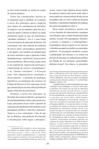 38
se ater exclusivamente ao exame do campo
de normas jurídicas.
Feitas tais considerações, haveria de
se perguntar qual a utilidade de examinar
a teoria dos princípios quase cinqüenta
anos depois da contribuição de Dworkin.
A resposta vem de imediato: pelo fato de o
modo de operar o Direito no Brasil ser ainda
claramente ligado ao que ele denominava
“aguilhão semântico”, isso é, a uma forma
convencionalista de operação do Direito. Tal
constatação vem, não somente do cotidiano
de nossos juízes, procuradores, promotores
e advogados, mas também na multiplicação
de textos normativos que se aferrram à idéia
iluminista de que “uma boa lei” possa resolver
nossos problemas. Desse modo, temas como
os do requisito da “repercussão geral para o
conhecimento de recursos extraordinários”
e da “súmula vinculante”, a distinção
entre “atos administrativos vinculados e
discricionários”, a profusão de mudanças
legislativas na tramitação dos recursos no
Código de Processo Civil, nada mais são do
que reminiscências de uma ciência do Direito
ligada à filosofia da consciência.
Portanto, a teoria dos princípios de
Dworkin descortina no Direito a perspectiva
de uma hermenêutica crítica e pós-positivista.
Logo, precisamos levar a sério a questão da
superação dos parâmetros hermenêuticos dos
paradigmas jurídico e filosófico anteriores.
Soma-se a essa constatação o fato de que
há, na doutrina, uma profusão de conceitos
e classificações sobre regras e princípios
.

A distinção entre princípios e regras virou moda.
Os trabalhos de direito público tratam da distinção,
com raras exceções, como se ela de tão óbvia,
dispensasse maiores aprofundamentos. A separação
entre as espécies normativas como que ganha foros de
unanimidade. E a unanimidade termina por semear não
Assim, vamos expor algumas dessas teorias
de maneira a deixar clara nossa visão sobre o
tema, tendo em vista um esforço de não cair na
armadilha cada vez mais comum na doutrina
brasileira:osincretismoimprópriodoemprego
de teorias incompatíveis entre si.
Desse modo, percebemos, mesmo com
o risco inerente de reducionismo a qualquer
classificação, que o estudo da principiologia
jurídica assume três paradigmas distintos:
o clássico, o moderno e o contemporâneo.
O paradigma clássico ignora ou no máximo
vislumbra um papel secundário aos princípios
jurídicos. O paradigma moderno assume
a juridicidade dos mesmos e os coloca em
posição de destaque no ordenamento jurídico
em função de sua abstração, generalidade,
abertura textual
. Em síntese, os princípios
mais o conhecimento crítico das espécies normativas,
mas a crença de que elas são dessa maneira, e pronto.
(Ávila, Humberto. Teoria dos princípios. Da definição
à aplicação dos princípios jurídicos. 2. ed. São Paulo:
Malheiros, 2003, p. 18).

Canotilhoresumeoscritériosdedistinçãoentreregras
e princípios nesse paradigma: a) Grau de abstracção:
os princípios são normas com um grau de abstracção
relativamente elevado; de modo diverso, as regras
possuem uma abstracção relativamente reduzida. B) Grau
de determinabilidade na aplicação do caso concreto:
os princípios, por serem vagos e indeterminados,
carecem de mdediações concretizadoras, enquanto as
regras são susceptíveis de aplicação directa. C) Grau
de fundamentalidade no sistema das fontes de direito:
os princípios são normas de natureza ou com um papel
fundamental no ordenamento jurídico devido à sua
posição hierárquica no sistema das fontes (ex. princípios
constitucionais) ou á sua importância estruturante dentro
do sistema jurídico (ex. princípio do Estado de Direito).
D) ‘Proximidade da idéia de direito: os princípios são
‘standards’ juridicamente vinculantes radicados nas
exigências de ‘justiça’ (Dworkin) ou na ‘idéia de direito’
(Larenz); as regras podem ser normas vinculativas
com um conteúdo meramente funcional. E) Natureza
normogenética; os princípios são fundamento de regras,
isto é, são normas que estão na base ou constituem a
ratio de regaras jurídicas, desempenhando, por isso, uma
funçãonormogenéticafundamentante.(Canotilho,J.J.
Gomes. Direito constitucional e Teoria da Constituição.
Coimbra; Almedina, 1997, p. 1034/1035).
 